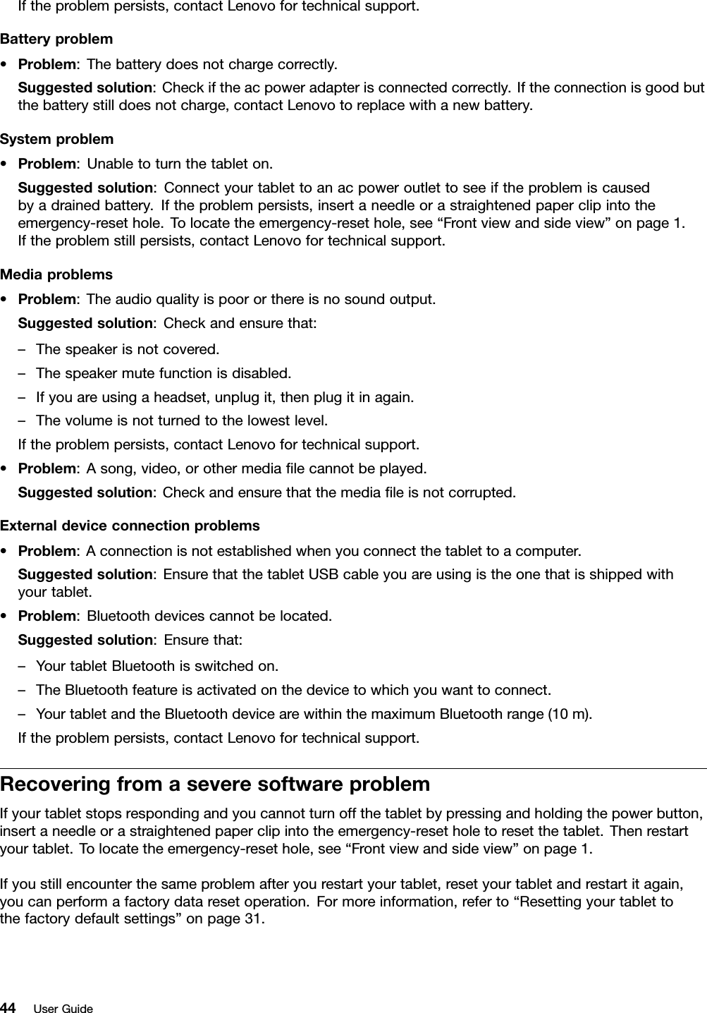 Iftheproblempersists,contactLenovofortechnicalsupport.Batteryproblem•Problem:Thebatterydoesnotchargecorrectly.Suggestedsolution:Checkiftheacpoweradapterisconnectedcorrectly.Iftheconnectionisgoodbutthebatterystilldoesnotcharge,contactLenovotoreplacewithanewbattery.Systemproblem•Problem:Unabletoturnthetableton.Suggestedsolution:Connectyourtablettoanacpoweroutlettoseeiftheproblemiscausedbyadrainedbattery.Iftheproblempersists,insertaneedleorastraightenedpaperclipintotheemergency-resethole.Tolocatetheemergency-resethole,see“Frontviewandsideview”onpage1.Iftheproblemstillpersists,contactLenovofortechnicalsupport.Mediaproblems•Problem:Theaudioqualityispoororthereisnosoundoutput.Suggestedsolution:Checkandensurethat:–Thespeakerisnotcovered.–Thespeakermutefunctionisdisabled.–Ifyouareusingaheadset,unplugit,thenplugitinagain.–Thevolumeisnotturnedtothelowestlevel.Iftheproblempersists,contactLenovofortechnicalsupport.•Problem:Asong,video,orothermediaﬁlecannotbeplayed.Suggestedsolution:Checkandensurethatthemediaﬁleisnotcorrupted.Externaldeviceconnectionproblems•Problem:Aconnectionisnotestablishedwhenyouconnectthetablettoacomputer.Suggestedsolution:EnsurethatthetabletUSBcableyouareusingistheonethatisshippedwithyourtablet.•Problem:Bluetoothdevicescannotbelocated.Suggestedsolution:Ensurethat:–YourtabletBluetoothisswitchedon.–TheBluetoothfeatureisactivatedonthedevicetowhichyouwanttoconnect.–YourtabletandtheBluetoothdevicearewithinthemaximumBluetoothrange(10m).Iftheproblempersists,contactLenovofortechnicalsupport.RecoveringfromaseveresoftwareproblemIfyourtabletstopsrespondingandyoucannotturnoffthetabletbypressingandholdingthepowerbutton,insertaneedleorastraightenedpaperclipintotheemergency-resetholetoresetthetablet.Thenrestartyourtablet.Tolocatetheemergency-resethole,see“Frontviewandsideview”onpage1.Ifyoustillencounterthesameproblemafteryourestartyourtablet,resetyourtabletandrestartitagain,youcanperformafactorydataresetoperation.Formoreinformation,referto“Resettingyourtablettothefactorydefaultsettings”onpage31.44UserGuide