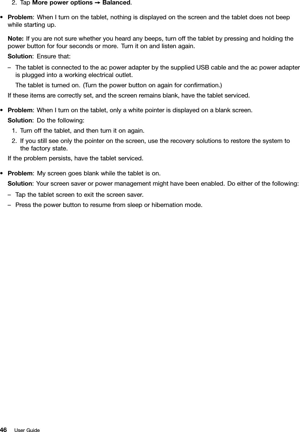 2.TapMorepoweroptions➙Balanced.•Problem:WhenIturnonthetablet,nothingisdisplayedonthescreenandthetabletdoesnotbeepwhilestartingup.Note:Ifyouarenotsurewhetheryouheardanybeeps,turnoffthetabletbypressingandholdingthepowerbuttonforfoursecondsormore.Turnitonandlistenagain.Solution:Ensurethat:–ThetabletisconnectedtotheacpoweradapterbythesuppliedUSBcableandtheacpoweradapterispluggedintoaworkingelectricaloutlet.Thetabletisturnedon.(Turnthepowerbuttononagainforconﬁrmation.)Iftheseitemsarecorrectlyset,andthescreenremainsblank,havethetabletserviced.•Problem:WhenIturnonthetablet,onlyawhitepointerisdisplayedonablankscreen.Solution:Dothefollowing:1.Turnoffthetablet,andthenturnitonagain.2.Ifyoustillseeonlythepointeronthescreen,usetherecoverysolutionstorestorethesystemtothefactorystate.Iftheproblempersists,havethetabletserviced.•Problem:Myscreengoesblankwhilethetabletison.Solution:Yourscreensaverorpowermanagementmighthavebeenenabled.Doeitherofthefollowing:–Tapthetabletscreentoexitthescreensaver.–Pressthepowerbuttontoresumefromsleeporhibernationmode.46UserGuide