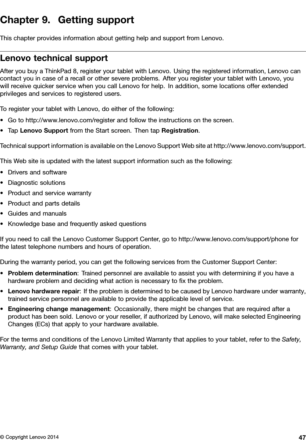 Chapter9.GettingsupportThischapterprovidesinformationaboutgettinghelpandsupportfromLenovo.LenovotechnicalsupportAfteryoubuyaThinkPad8,registeryourtabletwithLenovo.Usingtheregisteredinformation,Lenovocancontactyouincaseofarecallorothersevereproblems.AfteryouregisteryourtabletwithLenovo,youwillreceivequickerservicewhenyoucallLenovoforhelp.Inaddition,somelocationsofferextendedprivilegesandservicestoregisteredusers.ToregisteryourtabletwithLenovo,doeitherofthefollowing:•Gotohttp://www.lenovo.com/registerandfollowtheinstructionsonthescreen.•TapLenovoSupportfromtheStartscreen.ThentapRegistration.TechnicalsupportinformationisavailableontheLenovoSupportWebsiteathttp://www.lenovo.com/support.ThisWebsiteisupdatedwiththelatestsupportinformationsuchasthefollowing:•Driversandsoftware•Diagnosticsolutions•Productandservicewarranty•Productandpartsdetails•Guidesandmanuals•KnowledgebaseandfrequentlyaskedquestionsIfyouneedtocalltheLenovoCustomerSupportCenter,gotohttp://www.lenovo.com/support/phoneforthelatesttelephonenumbersandhoursofoperation.Duringthewarrantyperiod,youcangetthefollowingservicesfromtheCustomerSupportCenter:•Problemdetermination:Trainedpersonnelareavailabletoassistyouwithdeterminingifyouhaveahardwareproblemanddecidingwhatactionisnecessarytoﬁxtheproblem.•Lenovohardwarerepair:IftheproblemisdeterminedtobecausedbyLenovohardwareunderwarranty,trainedservicepersonnelareavailabletoprovidetheapplicablelevelofservice.•Engineeringchangemanagement:Occasionally,theremightbechangesthatarerequiredafteraproducthasbeensold.Lenovooryourreseller,ifauthorizedbyLenovo,willmakeselectedEngineeringChanges(ECs)thatapplytoyourhardwareavailable.ForthetermsandconditionsoftheLenovoLimitedWarrantythatappliestoyourtablet,refertotheSafety,Warranty,andSetupGuidethatcomeswithyourtablet.©CopyrightLenovo201447