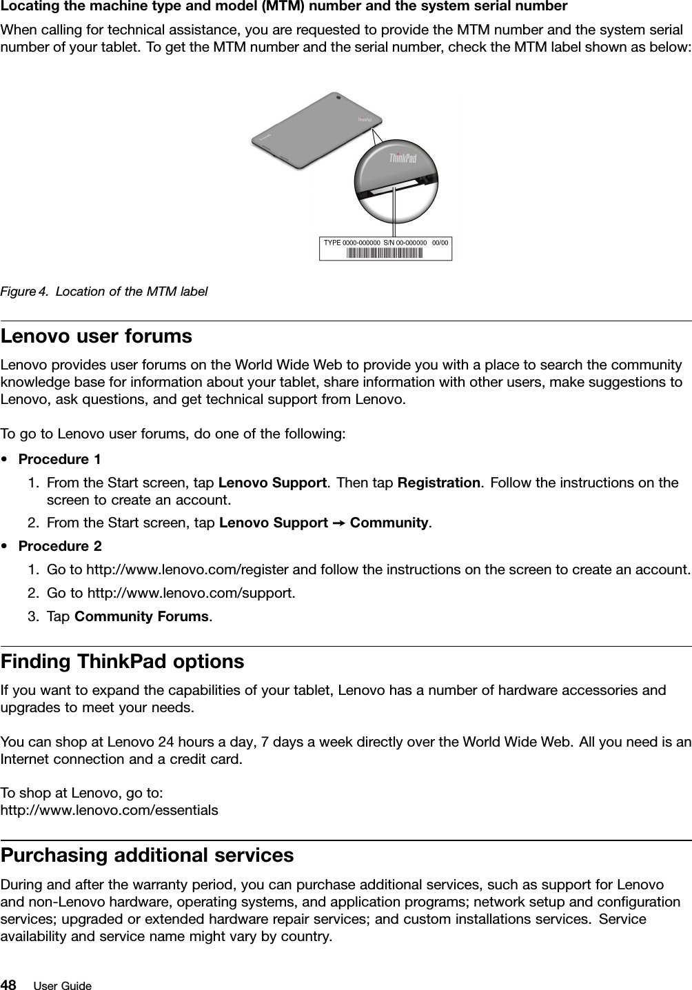 Locatingthemachinetypeandmodel(MTM)numberandthesystemserialnumberWhencallingfortechnicalassistance,youarerequestedtoprovidetheMTMnumberandthesystemserialnumberofyourtablet.TogettheMTMnumberandtheserialnumber,checktheMTMlabelshownasbelow:Figure4.LocationoftheMTMlabelLenovouserforumsLenovoprovidesuserforumsontheWorldWideWebtoprovideyouwithaplacetosearchthecommunityknowledgebaseforinformationaboutyourtablet,shareinformationwithotherusers,makesuggestionstoLenovo,askquestions,andgettechnicalsupportfromLenovo.TogotoLenovouserforums,dooneofthefollowing:•Procedure11.FromtheStartscreen,tapLenovoSupport.ThentapRegistration.Followtheinstructionsonthescreentocreateanaccount.2.FromtheStartscreen,tapLenovoSupport➙Community.•Procedure21.Gotohttp://www.lenovo.com/registerandfollowtheinstructionsonthescreentocreateanaccount.2.Gotohttp://www.lenovo.com/support.3.TapCommunityForums.FindingThinkPadoptionsIfyouwanttoexpandthecapabilitiesofyourtablet,Lenovohasanumberofhardwareaccessoriesandupgradestomeetyourneeds.YoucanshopatLenovo24hoursaday,7daysaweekdirectlyovertheWorldWideWeb.AllyouneedisanInternetconnectionandacreditcard.ToshopatLenovo,goto:http://www.lenovo.com/essentialsPurchasingadditionalservicesDuringandafterthewarrantyperiod,youcanpurchaseadditionalservices,suchassupportforLenovoandnon-Lenovohardware,operatingsystems,andapplicationprograms;networksetupandconﬁgurationservices;upgradedorextendedhardwarerepairservices;andcustominstallationsservices.Serviceavailabilityandservicenamemightvarybycountry.48UserGuide