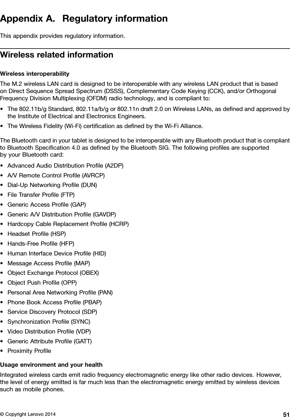 AppendixA.RegulatoryinformationThisappendixprovidesregulatoryinformation.WirelessrelatedinformationWirelessinteroperabilityTheM.2wirelessLANcardisdesignedtobeinteroperablewithanywirelessLANproductthatisbasedonDirectSequenceSpreadSpectrum(DSSS),ComplementaryCodeKeying(CCK),and/orOrthogonalFrequencyDivisionMultiplexing(OFDM)radiotechnology,andiscompliantto:•The802.11b/gStandard,802.11a/b/gor802.11ndraft2.0onWirelessLANs,asdeﬁnedandapprovedbytheInstituteofElectricalandElectronicsEngineers.•TheWirelessFidelity(Wi-Fi)certiﬁcationasdeﬁnedbytheWi-FiAlliance.TheBluetoothcardinyourtabletisdesignedtobeinteroperablewithanyBluetoothproductthatiscomplianttoBluetoothSpeciﬁcation4.0asdeﬁnedbytheBluetoothSIG.ThefollowingproﬁlesaresupportedbyyourBluetoothcard:•AdvancedAudioDistributionProﬁle(A2DP)•A/VRemoteControlProﬁle(AVRCP)•Dial-UpNetworkingProﬁle(DUN)•FileTransferProﬁle(FTP)•GenericAccessProﬁle(GAP)•GenericA/VDistributionProﬁle(GAVDP)•HardcopyCableReplacementProﬁle(HCRP)•HeadsetProﬁle(HSP)•Hands-FreeProﬁle(HFP)•HumanInterfaceDeviceProﬁle(HID)•MessageAccessProﬁle(MAP)•ObjectExchangeProtocol(OBEX)•ObjectPushProﬁle(OPP)•PersonalAreaNetworkingProﬁle(PAN)•PhoneBookAccessProﬁle(PBAP)•ServiceDiscoveryProtocol(SDP)•SynchronizationProﬁle(SYNC)•VideoDistributionProﬁle(VDP)•GenericAttributeProﬁle(GATT)•ProximityProﬁleUsageenvironmentandyourhealthIntegratedwirelesscardsemitradiofrequencyelectromagneticenergylikeotherradiodevices.However,thelevelofenergyemittedisfarmuchlessthantheelectromagneticenergyemittedbywirelessdevicessuchasmobilephones.©CopyrightLenovo201451