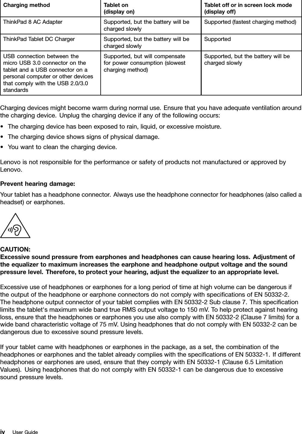 ChargingmethodTableton(displayon)Tabletofforinscreenlockmode(displayoff)ThinkPad8ACAdapterSupported,butthebatterywillbechargedslowlySupported(fastestchargingmethod)ThinkPadTabletDCChargerSupported,butthebatterywillbechargedslowlySupportedUSBconnectionbetweenthemicroUSB3.0connectoronthetabletandaUSBconnectoronapersonalcomputerorotherdevicesthatcomplywiththeUSB2.0/3.0standardsSupported,butwillcompensateforpowerconsumption(slowestchargingmethod)Supported,butthebatterywillbechargedslowlyChargingdevicesmightbecomewarmduringnormaluse.Ensurethatyouhaveadequateventilationaroundthechargingdevice.Unplugthechargingdeviceifanyofthefollowingoccurs:•Thechargingdevicehasbeenexposedtorain,liquid,orexcessivemoisture.•Thechargingdeviceshowssignsofphysicaldamage.•Youwanttocleanthechargingdevice.LenovoisnotresponsiblefortheperformanceorsafetyofproductsnotmanufacturedorapprovedbyLenovo.Preventhearingdamage:Yourtablethasaheadphoneconnector.Alwaysusetheheadphoneconnectorforheadphones(alsocalledaheadset)orearphones.CAUTION:Excessivesoundpressurefromearphonesandheadphonescancausehearingloss.Adjustmentoftheequalizertomaximumincreasestheearphoneandheadphoneoutputvoltageandthesoundpressurelevel.Therefore,toprotectyourhearing,adjusttheequalizertoanappropriatelevel.ExcessiveuseofheadphonesorearphonesforalongperiodoftimeathighvolumecanbedangerousiftheoutputoftheheadphoneorearphoneconnectorsdonotcomplywithspeciﬁcationsofEN50332-2.TheheadphoneoutputconnectorofyourtabletcomplieswithEN50332-2Subclause7.Thisspeciﬁcationlimitsthetablet&apos;smaximumwidebandtrueRMSoutputvoltageto150mV.Tohelpprotectagainsthearingloss,ensurethattheheadphonesorearphonesyouusealsocomplywithEN50332-2(Clause7limits)forawidebandcharacteristicvoltageof75mV.UsingheadphonesthatdonotcomplywithEN50332-2canbedangerousduetoexcessivesoundpressurelevels.Ifyourtabletcamewithheadphonesorearphonesinthepackage,asaset,thecombinationoftheheadphonesorearphonesandthetabletalreadycomplieswiththespeciﬁcationsofEN50332-1.Ifdifferentheadphonesorearphonesareused,ensurethattheycomplywithEN50332-1(Clause6.5LimitationValues).UsingheadphonesthatdonotcomplywithEN50332-1canbedangerousduetoexcessivesoundpressurelevels.ivUserGuide