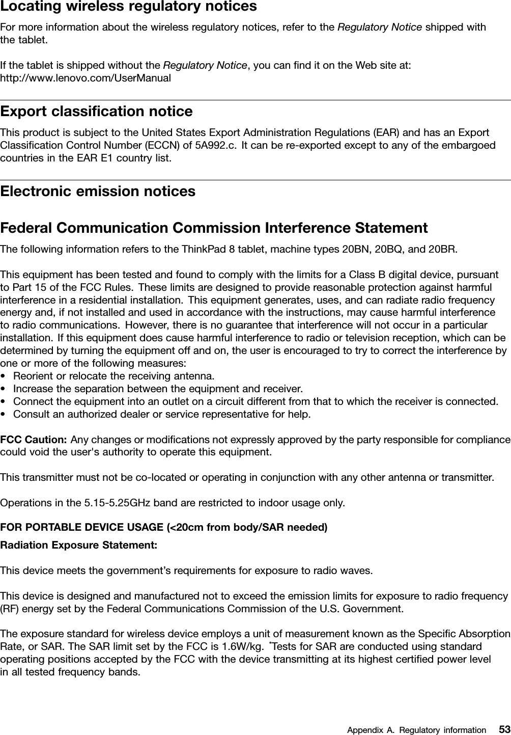 LocatingwirelessregulatorynoticesFormoreinformationaboutthewirelessregulatorynotices,refertotheRegulatoryNoticeshippedwiththetablet.IfthetabletisshippedwithouttheRegulatoryNotice,youcanﬁnditontheWebsiteat:http://www.lenovo.com/UserManualExportclassiﬁcationnoticeThisproductissubjecttotheUnitedStatesExportAdministrationRegulations(EAR)andhasanExportClassiﬁcationControlNumber(ECCN)of5A992.c.Itcanbere-exportedexcepttoanyoftheembargoedcountriesintheEARE1countrylist.ElectronicemissionnoticesFederalCommunicationCommissionInterferenceStatementThefollowinginformationreferstotheThinkPad8tablet,machinetypes20BN,20BQ,and20BR.ThisequipmenthasbeentestedandfoundtocomplywiththelimitsforaClassBdigitaldevice,pursuanttoPart15oftheFCCRules.Theselimitsaredesignedtoprovidereasonableprotectionagainstharmfulinterferenceinaresidentialinstallation.Thisequipmentgenerates,uses,andcanradiateradiofrequencyenergyand,ifnotinstalledandusedinaccordancewiththeinstructions,maycauseharmfulinterferencetoradiocommunications.However,thereisnoguaranteethatinterferencewillnotoccurinaparticularinstallation.Ifthisequipmentdoescauseharmfulinterferencetoradioortelevisionreception,whichcanbedeterminedbyturningtheequipmentoffandon,theuserisencouragedtotrytocorrecttheinterferencebyoneormoreofthefollowingmeasures:•Reorientorrelocatethereceivingantenna.•Increasetheseparationbetweentheequipmentandreceiver.•Connecttheequipmentintoanoutletonacircuitdifferentfromthattowhichthereceiverisconnected.•Consultanauthorizeddealerorservicerepresentativeforhelp.FCCCaution:Anychangesormodiﬁcationsnotexpresslyapprovedbythepartyresponsibleforcompliancecouldvoidtheuser&apos;sauthoritytooperatethisequipment.Thistransmittermustnotbeco-locatedoroperatinginconjunctionwithanyotherantennaortransmitter.Operationsinthe5.15-5.25GHzbandarerestrictedtoindoorusageonly.FORPORTABLEDEVICEUSAGE(&lt;20cmfrombody/SARneeded)RadiationExposureStatement:Thisdevicemeetsthegovernment’srequirementsforexposuretoradiowaves.Thisdeviceisdesignedandmanufacturednottoexceedtheemissionlimitsforexposuretoradiofrequency(RF)energysetbytheFederalCommunicationsCommissionoftheU.S.Government.TheexposurestandardforwirelessdeviceemploysaunitofmeasurementknownastheSpeciﬁcAbsorptionRate,orSAR.TheSARlimitsetbytheFCCis1.6W/kg.*TestsforSARareconductedusingstandardoperatingpositionsacceptedbytheFCCwiththedevicetransmittingatitshighestcertiﬁedpowerlevelinalltestedfrequencybands.AppendixA.Regulatoryinformation53