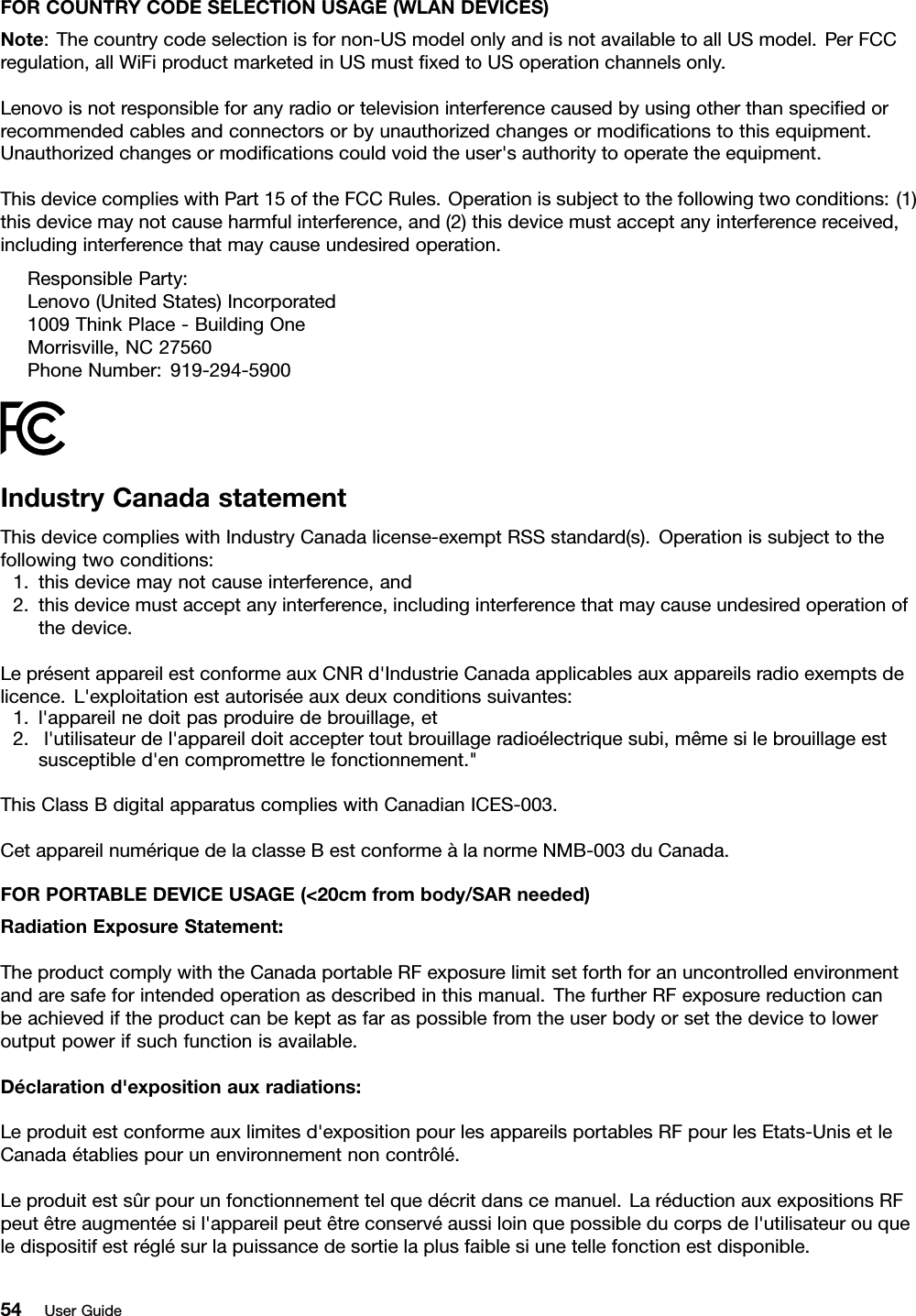 FORCOUNTRYCODESELECTIONUSAGE(WLANDEVICES)Note:Thecountrycodeselectionisfornon-USmodelonlyandisnotavailabletoallUSmodel.PerFCCregulation,allWiFiproductmarketedinUSmustﬁxedtoUSoperationchannelsonly.Lenovoisnotresponsibleforanyradioortelevisioninterferencecausedbyusingotherthanspeciﬁedorrecommendedcablesandconnectorsorbyunauthorizedchangesormodiﬁcationstothisequipment.Unauthorizedchangesormodiﬁcationscouldvoidtheuser&apos;sauthoritytooperatetheequipment.ThisdevicecomplieswithPart15oftheFCCRules.Operationissubjecttothefollowingtwoconditions:(1)thisdevicemaynotcauseharmfulinterference,and(2)thisdevicemustacceptanyinterferencereceived,includinginterferencethatmaycauseundesiredoperation.ResponsibleParty:Lenovo(UnitedStates)Incorporated1009ThinkPlace-BuildingOneMorrisville,NC27560PhoneNumber:919-294-5900IndustryCanadastatementThisdevicecomplieswithIndustryCanadalicense-exemptRSSstandard(s).Operationissubjecttothefollowingtwoconditions:1.thisdevicemaynotcauseinterference,and2.thisdevicemustacceptanyinterference,includinginterferencethatmaycauseundesiredoperationofthedevice.LeprésentappareilestconformeauxCNRd&apos;IndustrieCanadaapplicablesauxappareilsradioexemptsdelicence.L&apos;exploitationestautoriséeauxdeuxconditionssuivantes:1.l&apos;appareilnedoitpasproduiredebrouillage,et2.l&apos;utilisateurdel&apos;appareildoitacceptertoutbrouillageradioélectriquesubi,mêmesilebrouillageestsusceptibled&apos;encompromettrelefonctionnement.&quot;ThisClassBdigitalapparatuscomplieswithCanadianICES-003.CetappareilnumériquedelaclasseBestconformeàlanormeNMB-003duCanada.FORPORTABLEDEVICEUSAGE(&lt;20cmfrombody/SARneeded)RadiationExposureStatement:TheproductcomplywiththeCanadaportableRFexposurelimitsetforthforanuncontrolledenvironmentandaresafeforintendedoperationasdescribedinthismanual.ThefurtherRFexposurereductioncanbeachievediftheproductcanbekeptasfaraspossiblefromtheuserbodyorsetthedevicetoloweroutputpowerifsuchfunctionisavailable.Déclarationd&apos;expositionauxradiations:Leproduitestconformeauxlimitesd&apos;expositionpourlesappareilsportablesRFpourlesEtats-UnisetleCanadaétabliespourunenvironnementnoncontrôlé.Leproduitestsûrpourunfonctionnementtelquedécritdanscemanuel.LaréductionauxexpositionsRFpeutêtreaugmentéesil&apos;appareilpeutêtreconservéaussiloinquepossibleducorpsdel&apos;utilisateurouqueledispositifestréglésurlapuissancedesortielaplusfaiblesiunetellefonctionestdisponible.54UserGuide