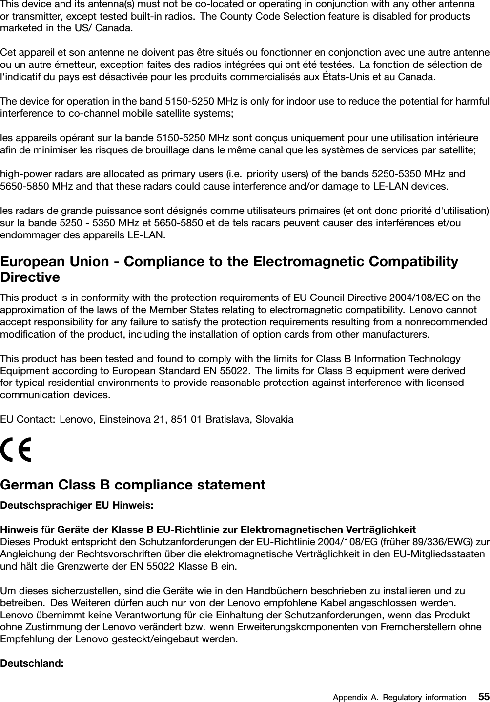 Thisdeviceanditsantenna(s)mustnotbeco-locatedoroperatinginconjunctionwithanyotherantennaortransmitter,excepttestedbuilt-inradios.TheCountyCodeSelectionfeatureisdisabledforproductsmarketedintheUS/Canada.Cetappareiletsonantennenedoiventpasêtresituésoufonctionnerenconjonctionavecuneautreantenneouunautreémetteur,exceptionfaitesdesradiosintégréesquiontététestées.Lafonctiondesélectiondel&apos;indicatifdupaysestdésactivéepourlesproduitscommercialisésauxÉtats-UnisetauCanada.Thedeviceforoperationintheband5150-5250MHzisonlyforindoorusetoreducethepotentialforharmfulinterferencetoco-channelmobilesatellitesystems;lesappareilsopérantsurlabande5150-5250MHzsontconçusuniquementpouruneutilisationintérieureaﬁndeminimiserlesrisquesdebrouillagedanslemêmecanalquelessystèmesdeservicesparsatellite;high-powerradarsareallocatedasprimaryusers(i.e.priorityusers)ofthebands5250-5350MHzand5650-5850MHzandthattheseradarscouldcauseinterferenceand/ordamagetoLE-LANdevices.lesradarsdegrandepuissancesontdésignéscommeutilisateursprimaires(etontdoncprioritéd&apos;utilisation)surlabande5250-5350MHzet5650-5850etdetelsradarspeuventcauserdesinterférenceset/ouendommagerdesappareilsLE-LAN.EuropeanUnion-CompliancetotheElectromagneticCompatibilityDirectiveThisproductisinconformitywiththeprotectionrequirementsofEUCouncilDirective2004/108/EContheapproximationofthelawsoftheMemberStatesrelatingtoelectromagneticcompatibility.Lenovocannotacceptresponsibilityforanyfailuretosatisfytheprotectionrequirementsresultingfromanonrecommendedmodiﬁcationoftheproduct,includingtheinstallationofoptioncardsfromothermanufacturers.ThisproducthasbeentestedandfoundtocomplywiththelimitsforClassBInformationTechnologyEquipmentaccordingtoEuropeanStandardEN55022.ThelimitsforClassBequipmentwerederivedfortypicalresidentialenvironmentstoprovidereasonableprotectionagainstinterferencewithlicensedcommunicationdevices.EUContact:Lenovo,Einsteinova21,85101Bratislava,SlovakiaGermanClassBcompliancestatementDeutschsprachigerEUHinweis:HinweisfürGerätederKlasseBEU-RichtliniezurElektromagnetischenVerträglichkeitDiesesProduktentsprichtdenSchutzanforderungenderEU-Richtlinie2004/108/EG(früher89/336/EWG)zurAngleichungderRechtsvorschriftenüberdieelektromagnetischeVerträglichkeitindenEU-MitgliedsstaatenundhältdieGrenzwertederEN55022KlasseBein.Umdiesessicherzustellen,sinddieGerätewieindenHandbüchernbeschriebenzuinstallierenundzubetreiben.DesWeiterendürfenauchnurvonderLenovoempfohleneKabelangeschlossenwerden.LenovoübernimmtkeineVerantwortungfürdieEinhaltungderSchutzanforderungen,wenndasProduktohneZustimmungderLenovoverändertbzw.wennErweiterungskomponentenvonFremdherstellernohneEmpfehlungderLenovogesteckt/eingebautwerden.Deutschland:AppendixA.Regulatoryinformation55