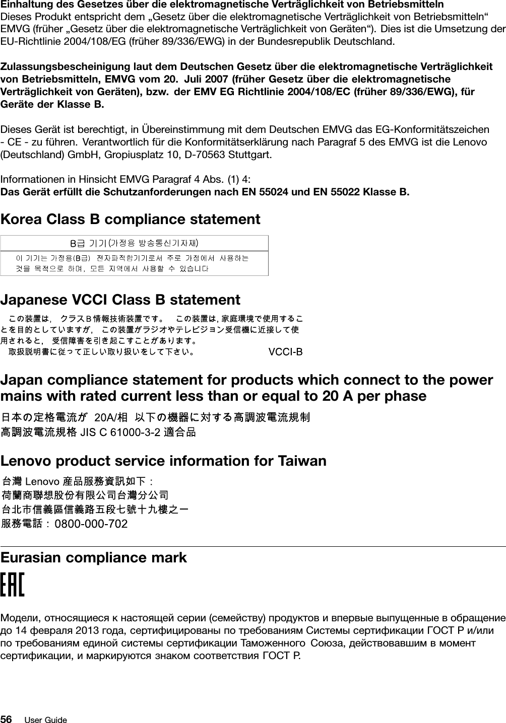 EinhaltungdesGesetzesüberdieelektromagnetischeVerträglichkeitvonBetriebsmittelnDiesesProduktentsprichtdem„GesetzüberdieelektromagnetischeVerträglichkeitvonBetriebsmitteln“EMVG(früher„GesetzüberdieelektromagnetischeVerträglichkeitvonGeräten“).DiesistdieUmsetzungderEU-Richtlinie2004/108/EG(früher89/336/EWG)inderBundesrepublikDeutschland.ZulassungsbescheinigunglautdemDeutschenGesetzüberdieelektromagnetischeVerträglichkeitvonBetriebsmitteln,EMVGvom20.Juli2007(früherGesetzüberdieelektromagnetischeVerträglichkeitvonGeräten),bzw.derEMVEGRichtlinie2004/108/EC(früher89/336/EWG),fürGerätederKlasseB.DiesesGerätistberechtigt,inÜbereinstimmungmitdemDeutschenEMVGdasEG-Konformitätszeichen-CE-zuführen.VerantwortlichfürdieKonformitätserklärungnachParagraf5desEMVGistdieLenovo(Deutschland)GmbH,Gropiusplatz10,D-70563Stuttgart.InformationeninHinsichtEMVGParagraf4Abs.(1)4:DasGeräterfülltdieSchutzanforderungennachEN55024undEN55022KlasseB.KoreaClassBcompliancestatementJapaneseVCCIClassBstatementJapancompliancestatementforproductswhichconnecttothepowermainswithratedcurrentlessthanorequalto20AperphaseLenovoproductserviceinformationforTaiwanEurasiancompliancemarkМодели,относящиесякнастоящейсерии(семейству)продуктовивпервыевыпущенныевобращениедо14февраля2013года,сертифицированыпотребованиямСистемысертификацииГОСТРи/илипотребованиямединойсистемысертификацииТаможенногоСоюза,действовавшимвмоментсертификации,имаркируютсязнакомсоответствияГОСТР .56UserGuide