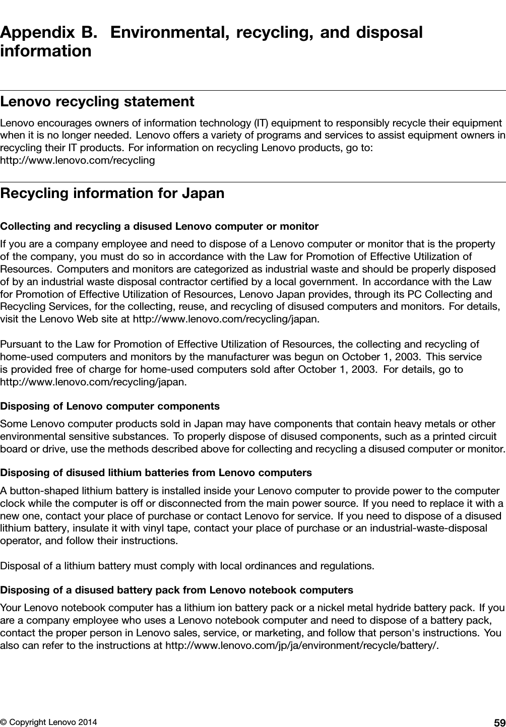 AppendixB.Environmental,recycling,anddisposalinformationLenovorecyclingstatementLenovoencouragesownersofinformationtechnology(IT)equipmenttoresponsiblyrecycletheirequipmentwhenitisnolongerneeded.LenovooffersavarietyofprogramsandservicestoassistequipmentownersinrecyclingtheirITproducts.ForinformationonrecyclingLenovoproducts,goto:http://www.lenovo.com/recyclingRecyclinginformationforJapanCollectingandrecyclingadisusedLenovocomputerormonitorIfyouareacompanyemployeeandneedtodisposeofaLenovocomputerormonitorthatisthepropertyofthecompany,youmustdosoinaccordancewiththeLawforPromotionofEffectiveUtilizationofResources.Computersandmonitorsarecategorizedasindustrialwasteandshouldbeproperlydisposedofbyanindustrialwastedisposalcontractorcertiﬁedbyalocalgovernment.InaccordancewiththeLawforPromotionofEffectiveUtilizationofResources,LenovoJapanprovides,throughitsPCCollectingandRecyclingServices,forthecollecting,reuse,andrecyclingofdisusedcomputersandmonitors.Fordetails,visittheLenovoWebsiteathttp://www.lenovo.com/recycling/japan.PursuanttotheLawforPromotionofEffectiveUtilizationofResources,thecollectingandrecyclingofhome-usedcomputersandmonitorsbythemanufacturerwasbegunonOctober1,2003.Thisserviceisprovidedfreeofchargeforhome-usedcomputerssoldafterOctober1,2003.Fordetails,gotohttp://www.lenovo.com/recycling/japan.DisposingofLenovocomputercomponentsSomeLenovocomputerproductssoldinJapanmayhavecomponentsthatcontainheavymetalsorotherenvironmentalsensitivesubstances.Toproperlydisposeofdisusedcomponents,suchasaprintedcircuitboardordrive,usethemethodsdescribedaboveforcollectingandrecyclingadisusedcomputerormonitor.DisposingofdisusedlithiumbatteriesfromLenovocomputersAbutton-shapedlithiumbatteryisinstalledinsideyourLenovocomputertoprovidepowertothecomputerclockwhilethecomputerisoffordisconnectedfromthemainpowersource.Ifyouneedtoreplaceitwithanewone,contactyourplaceofpurchaseorcontactLenovoforservice.Ifyouneedtodisposeofadisusedlithiumbattery,insulateitwithvinyltape,contactyourplaceofpurchaseoranindustrial-waste-disposaloperator,andfollowtheirinstructions.Disposalofalithiumbatterymustcomplywithlocalordinancesandregulations.DisposingofadisusedbatterypackfromLenovonotebookcomputersYourLenovonotebookcomputerhasalithiumionbatterypackoranickelmetalhydridebatterypack.IfyouareacompanyemployeewhousesaLenovonotebookcomputerandneedtodisposeofabatterypack,contacttheproperpersoninLenovosales,service,ormarketing,andfollowthatperson&apos;sinstructions.Youalsocanrefertotheinstructionsathttp://www.lenovo.com/jp/ja/environment/recycle/battery/.©CopyrightLenovo201459