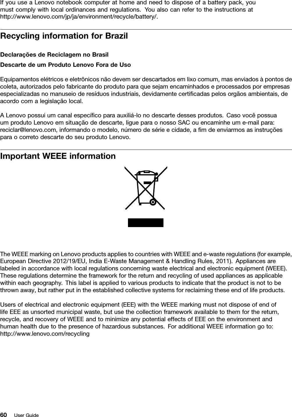IfyouuseaLenovonotebookcomputerathomeandneedtodisposeofabatterypack,youmustcomplywithlocalordinancesandregulations.Youalsocanrefertotheinstructionsathttp://www.lenovo.com/jp/ja/environment/recycle/battery/.RecyclinginformationforBrazilDeclaraçõesdeReciclagemnoBrasilDescartedeumProdutoLenovoForadeUsoEquipamentoselétricoseeletrônicosnãodevemserdescartadosemlixocomum,masenviadosàpontosdecoleta,autorizadospelofabricantedoprodutoparaquesejamencaminhadoseprocessadosporempresasespecializadasnomanuseioderesíduosindustriais,devidamentecertiﬁcadaspelosorgãosambientais,deacordocomalegislaçãolocal.ALenovopossuiumcanalespecíﬁcoparaauxiliá-lonodescartedessesprodutos.CasovocêpossuaumprodutoLenovoemsituaçãodedescarte,ligueparaonossoSACouencaminheume-mailpara:reciclar@lenovo.com,informandoomodelo,númerodesérieecidade,aﬁmdeenviarmosasinstruçõesparaocorretodescartedoseuprodutoLenovo.ImportantWEEEinformationTheWEEEmarkingonLenovoproductsappliestocountrieswithWEEEande-wasteregulations(forexample,EuropeanDirective2012/19/EU,IndiaE-WasteManagement&amp;HandlingRules,2011).Appliancesarelabeledinaccordancewithlocalregulationsconcerningwasteelectricalandelectronicequipment(WEEE).Theseregulationsdeterminetheframeworkforthereturnandrecyclingofusedappliancesasapplicablewithineachgeography.Thislabelisappliedtovariousproductstoindicatethattheproductisnottobethrownaway,butratherputintheestablishedcollectivesystemsforreclaimingtheseendoflifeproducts.Usersofelectricalandelectronicequipment(EEE)withtheWEEEmarkingmustnotdisposeofendoflifeEEEasunsortedmunicipalwaste,butusethecollectionframeworkavailabletothemforthereturn,recycle,andrecoveryofWEEEandtominimizeanypotentialeffectsofEEEontheenvironmentandhumanhealthduetothepresenceofhazardoussubstances.ForadditionalWEEEinformationgoto:http://www.lenovo.com/recycling60UserGuide
