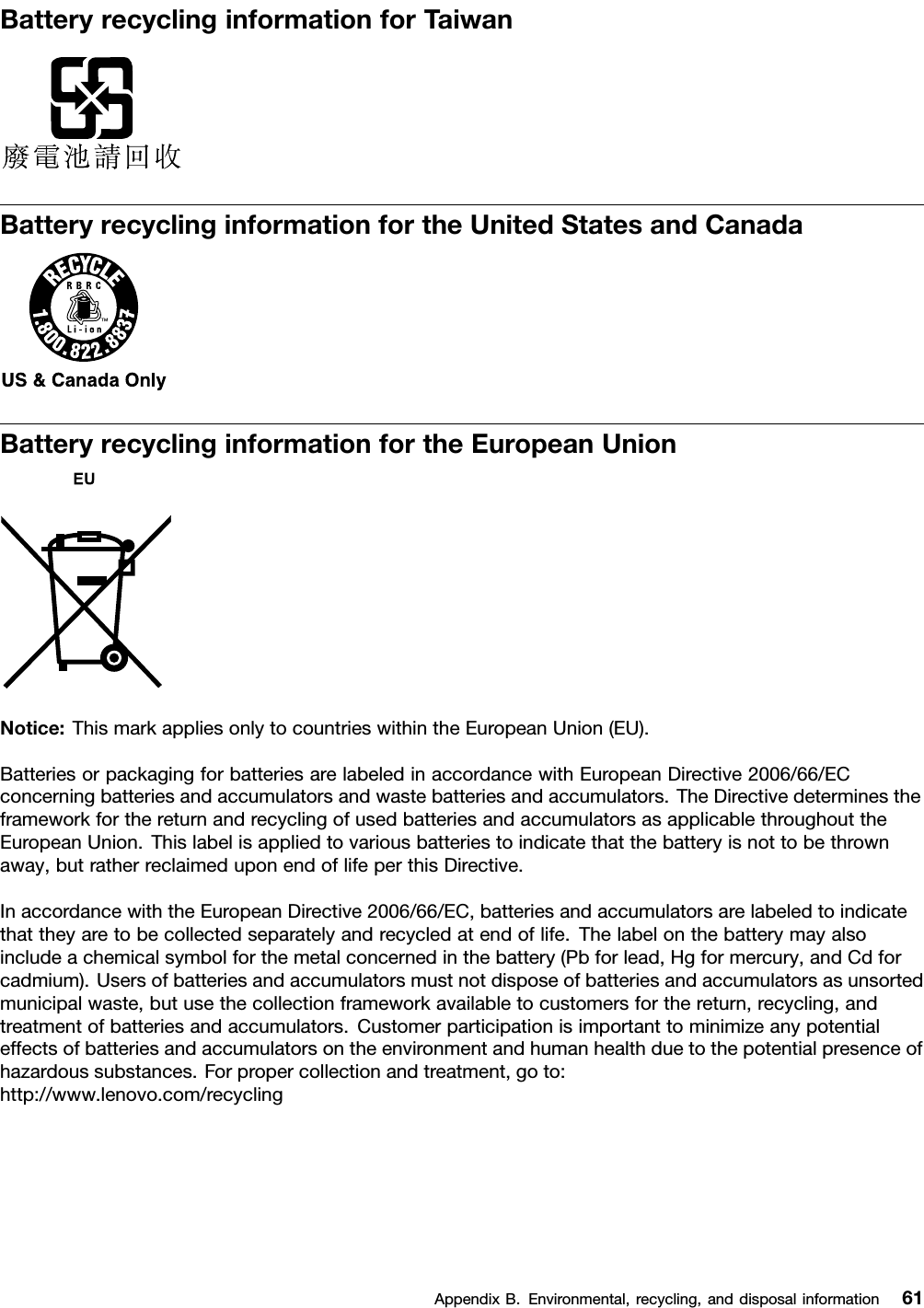 BatteryrecyclinginformationforTaiwanBatteryrecyclinginformationfortheUnitedStatesandCanadaBatteryrecyclinginformationfortheEuropeanUnionNotice:ThismarkappliesonlytocountrieswithintheEuropeanUnion(EU).BatteriesorpackagingforbatteriesarelabeledinaccordancewithEuropeanDirective2006/66/ECconcerningbatteriesandaccumulatorsandwastebatteriesandaccumulators.TheDirectivedeterminestheframeworkforthereturnandrecyclingofusedbatteriesandaccumulatorsasapplicablethroughouttheEuropeanUnion.Thislabelisappliedtovariousbatteriestoindicatethatthebatteryisnottobethrownaway,butratherreclaimeduponendoflifeperthisDirective.InaccordancewiththeEuropeanDirective2006/66/EC,batteriesandaccumulatorsarelabeledtoindicatethattheyaretobecollectedseparatelyandrecycledatendoflife.Thelabelonthebatterymayalsoincludeachemicalsymbolforthemetalconcernedinthebattery(Pbforlead,Hgformercury,andCdforcadmium).Usersofbatteriesandaccumulatorsmustnotdisposeofbatteriesandaccumulatorsasunsortedmunicipalwaste,butusethecollectionframeworkavailabletocustomersforthereturn,recycling,andtreatmentofbatteriesandaccumulators.Customerparticipationisimportanttominimizeanypotentialeffectsofbatteriesandaccumulatorsontheenvironmentandhumanhealthduetothepotentialpresenceofhazardoussubstances.Forpropercollectionandtreatment,goto:http://www.lenovo.com/recyclingAppendixB.Environmental,recycling,anddisposalinformation61