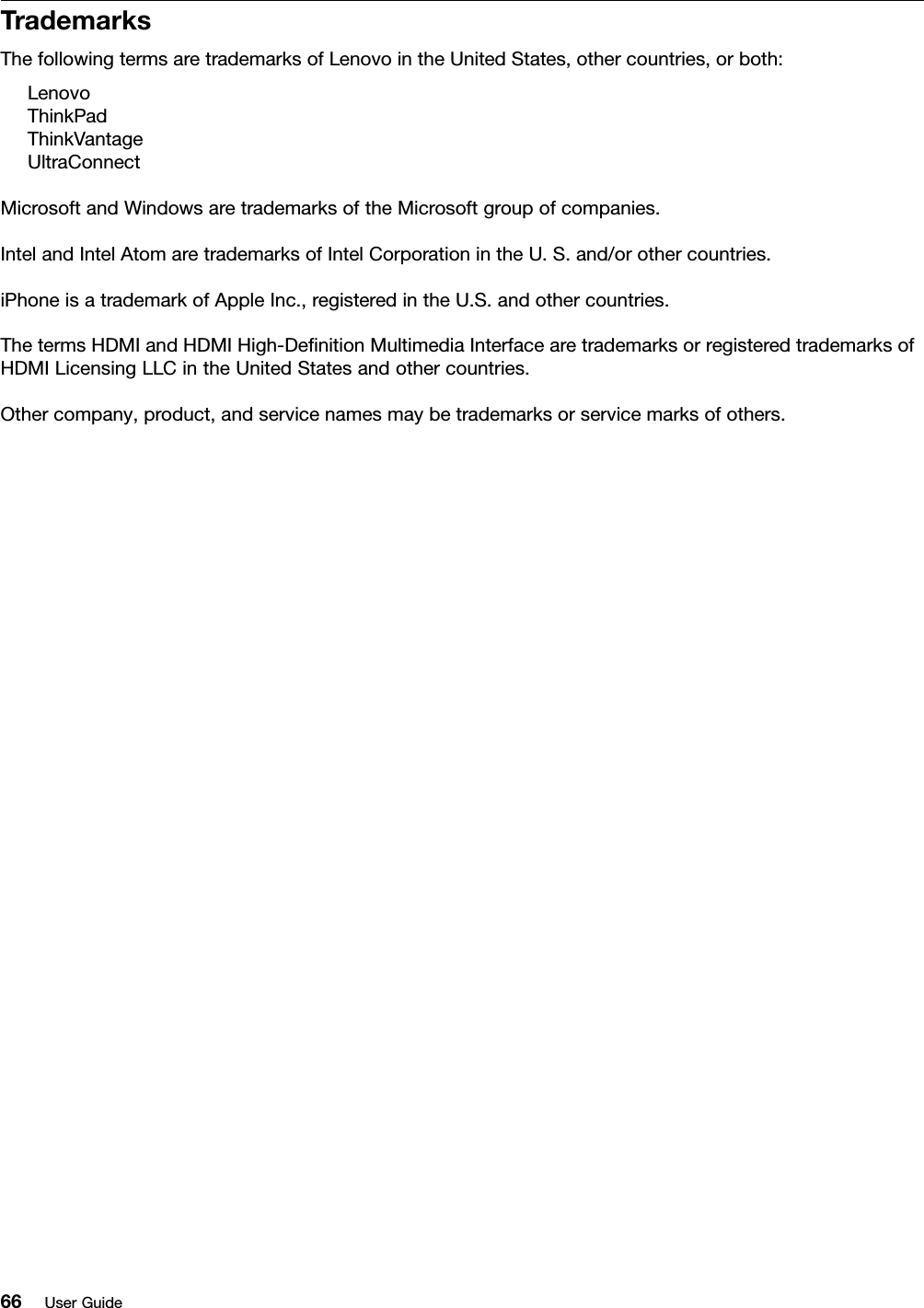 TrademarksThefollowingtermsaretrademarksofLenovointheUnitedStates,othercountries,orboth:LenovoThinkPadThinkVantageUltraConnectMicrosoftandWindowsaretrademarksoftheMicrosoftgroupofcompanies.IntelandIntelAtomaretrademarksofIntelCorporationintheU.S.and/orothercountries.iPhoneisatrademarkofAppleInc.,registeredintheU.S.andothercountries.ThetermsHDMIandHDMIHigh-DeﬁnitionMultimediaInterfacearetrademarksorregisteredtrademarksofHDMILicensingLLCintheUnitedStatesandothercountries.Othercompany,product,andservicenamesmaybetrademarksorservicemarksofothers.66UserGuide