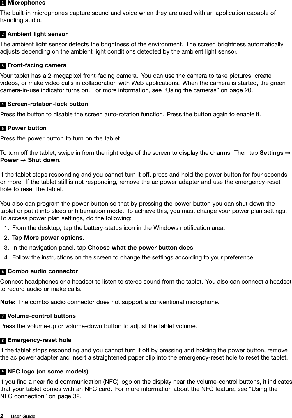 1MicrophonesThebuilt-inmicrophonescapturesoundandvoicewhentheyareusedwithanapplicationcapableofhandlingaudio.2AmbientlightsensorTheambientlightsensordetectsthebrightnessoftheenvironment.Thescreenbrightnessautomaticallyadjustsdependingontheambientlightconditionsdetectedbytheambientlightsensor.3Front-facingcameraYourtablethasa2-megapixelfront-facingcamera.Youcanusethecameratotakepictures,createvideos,ormakevideocallsincollaborationwithWebapplications.Whenthecameraisstarted,thegreencamera-in-useindicatorturnson.Formoreinformation,see“Usingthecameras”onpage20.4Screen-rotation-lockbuttonPressthebuttontodisablethescreenauto-rotationfunction.Pressthebuttonagaintoenableit.5PowerbuttonPressthepowerbuttontoturnonthetablet.Toturnoffthetablet,swipeinfromtherightedgeofthescreentodisplaythecharms.ThentapSettings➙Power➙Shutdown.Ifthetabletstopsrespondingandyoucannotturnitoff,pressandholdthepowerbuttonforfoursecondsormore.Ifthetabletstillisnotresponding,removetheacpoweradapterandusetheemergency-resetholetoresetthetablet.Youalsocanprogramthepowerbuttonsothatbypressingthepowerbuttonyoucanshutdownthetabletorputitintosleeporhibernationmode.Toachievethis,youmustchangeyourpowerplansettings.Toaccesspowerplansettings,dothefollowing:1.Fromthedesktop,tapthebattery-statusiconintheWindowsnotiﬁcationarea.2.TapMorepoweroptions.3.Inthenavigationpanel,tapChoosewhatthepowerbuttondoes.4.Followtheinstructionsonthescreentochangethesettingsaccordingtoyourpreference.6ComboaudioconnectorConnectheadphonesoraheadsettolistentostereosoundfromthetablet.Youalsocanconnectaheadsettorecordaudioormakecalls.Note:Thecomboaudioconnectordoesnotsupportaconventionalmicrophone.7Volume-controlbuttonsPressthevolume-uporvolume-downbuttontoadjustthetabletvolume.8Emergency-resetholeIfthetabletstopsrespondingandyoucannotturnitoffbypressingandholdingthepowerbutton,removetheacpoweradapterandinsertastraightenedpaperclipintotheemergency-resetholetoresetthetablet.9NFClogo(onsomemodels)Ifyouﬁndanearﬁeldcommunication(NFC)logoonthedisplaynearthevolume-controlbuttons,itindicatesthatyourtabletcomeswithanNFCcard.FormoreinformationabouttheNFCfeature,see“UsingtheNFCconnection”onpage32.2UserGuide