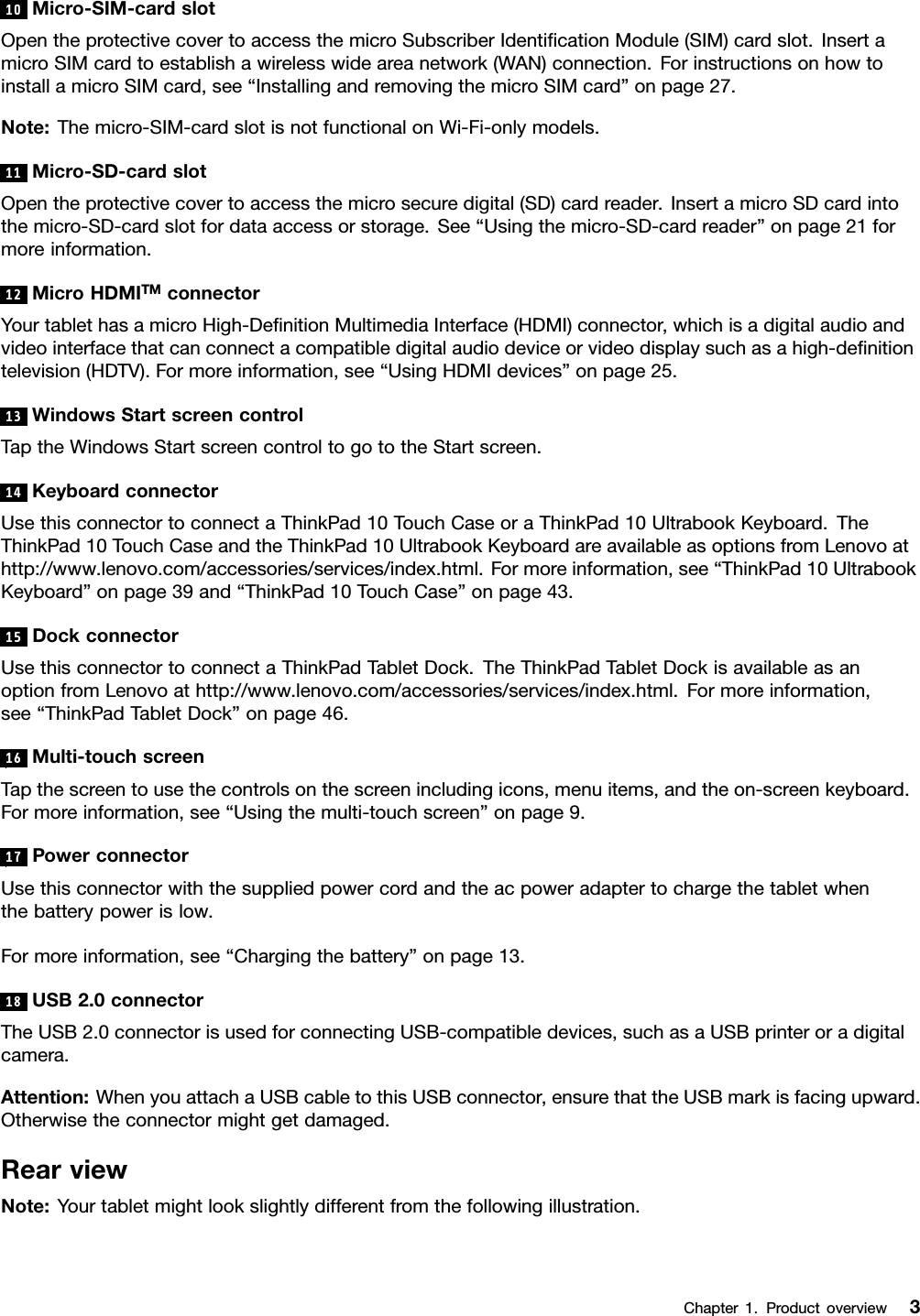 10Micro-SIM-cardslotOpentheprotectivecovertoaccessthemicroSubscriberIdentiﬁcationModule(SIM)cardslot.InsertamicroSIMcardtoestablishawirelesswideareanetwork(WAN)connection.ForinstructionsonhowtoinstallamicroSIMcard,see“InstallingandremovingthemicroSIMcard”onpage27.Note:Themicro-SIM-cardslotisnotfunctionalonWi-Fi-onlymodels.11Micro-SD-cardslotOpentheprotectivecovertoaccessthemicrosecuredigital(SD)cardreader.InsertamicroSDcardintothemicro-SD-cardslotfordataaccessorstorage.See“Usingthemicro-SD-cardreader”onpage21formoreinformation.12MicroHDMITMconnectorYourtablethasamicroHigh-DeﬁnitionMultimediaInterface(HDMI)connector,whichisadigitalaudioandvideointerfacethatcanconnectacompatibledigitalaudiodeviceorvideodisplaysuchasahigh-deﬁnitiontelevision(HDTV).Formoreinformation,see“UsingHDMIdevices”onpage25.13WindowsStartscreencontrolTaptheWindowsStartscreencontroltogototheStartscreen.14KeyboardconnectorUsethisconnectortoconnectaThinkPad10TouchCaseoraThinkPad10UltrabookKeyboard.TheThinkPad10TouchCaseandtheThinkPad10UltrabookKeyboardareavailableasoptionsfromLenovoathttp://www.lenovo.com/accessories/services/index.html.Formoreinformation,see“ThinkPad10UltrabookKeyboard”onpage39and“ThinkPad10TouchCase”onpage43.15DockconnectorUsethisconnectortoconnectaThinkPadTabletDock.TheThinkPadTabletDockisavailableasanoptionfromLenovoathttp://www.lenovo.com/accessories/services/index.html.Formoreinformation,see“ThinkPadTabletDock”onpage46.16Multi-touchscreenTapthescreentousethecontrolsonthescreenincludingicons,menuitems,andtheon-screenkeyboard.Formoreinformation,see“Usingthemulti-touchscreen”onpage9.17PowerconnectorUsethisconnectorwiththesuppliedpowercordandtheacpoweradaptertochargethetabletwhenthebatterypowerislow.Formoreinformation,see“Chargingthebattery”onpage13.18USB2.0connectorTheUSB2.0connectorisusedforconnectingUSB-compatibledevices,suchasaUSBprinteroradigitalcamera.Attention:WhenyouattachaUSBcabletothisUSBconnector,ensurethattheUSBmarkisfacingupward.Otherwisetheconnectormightgetdamaged.RearviewNote:Yourtabletmightlookslightlydifferentfromthefollowingillustration.Chapter1.Productoverview3