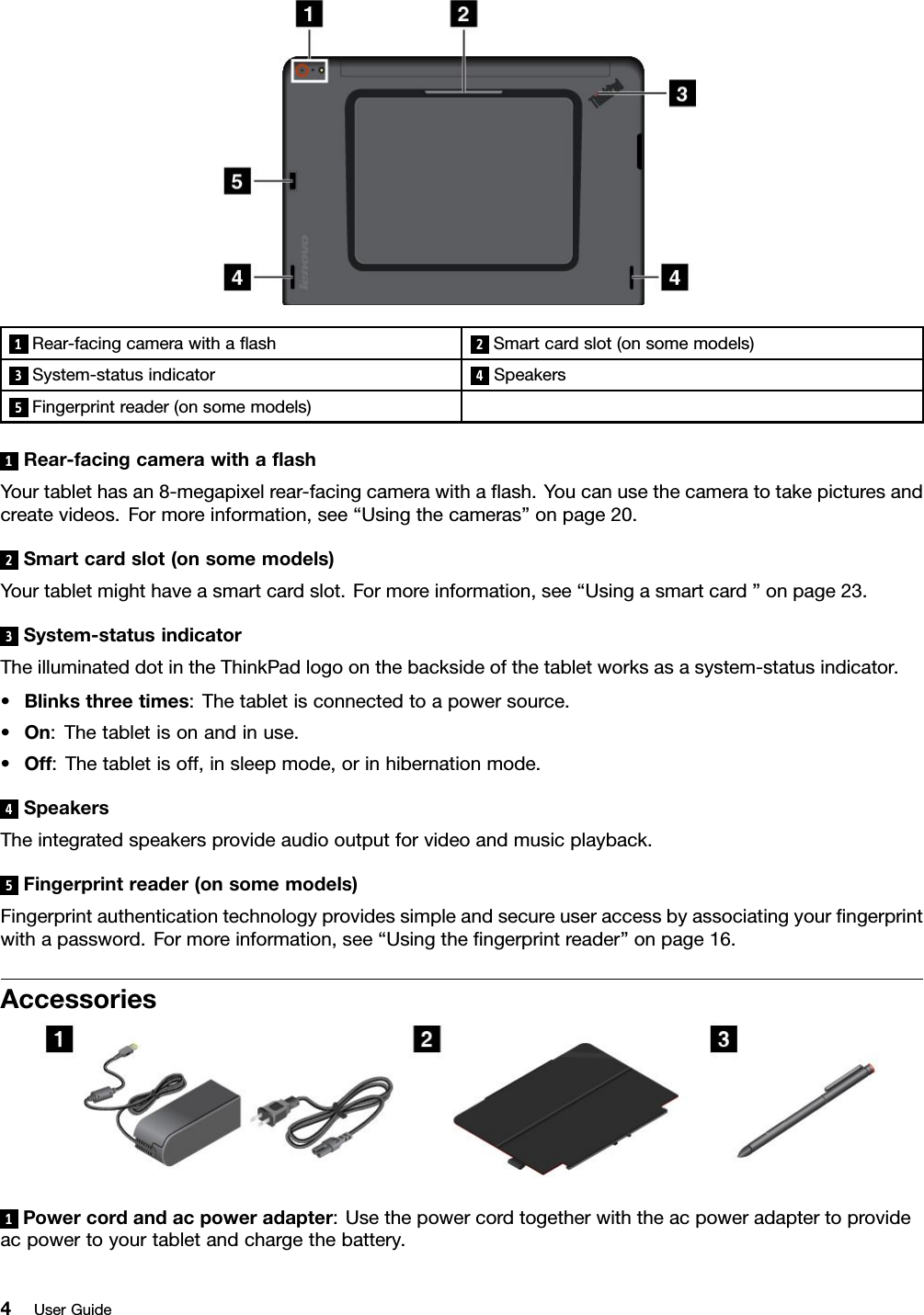 1Rear-facingcamerawithaﬂash2Smartcardslot(onsomemodels)3System-statusindicator4Speakers5Fingerprintreader(onsomemodels)1Rear-facingcamerawithaﬂashYourtablethasan8-megapixelrear-facingcamerawithaﬂash.Youcanusethecameratotakepicturesandcreatevideos.Formoreinformation,see“Usingthecameras”onpage20.2Smartcardslot(onsomemodels)Yourtabletmighthaveasmartcardslot.Formoreinformation,see“Usingasmartcard”onpage23.3System-statusindicatorTheilluminateddotintheThinkPadlogoonthebacksideofthetabletworksasasystem-statusindicator.•Blinksthreetimes:Thetabletisconnectedtoapowersource.•On:Thetabletisonandinuse.•Off:Thetabletisoff,insleepmode,orinhibernationmode.4SpeakersTheintegratedspeakersprovideaudiooutputforvideoandmusicplayback.5Fingerprintreader(onsomemodels)Fingerprintauthenticationtechnologyprovidessimpleandsecureuseraccessbyassociatingyourﬁngerprintwithapassword.Formoreinformation,see“Usingtheﬁngerprintreader”onpage16.Accessories1Powercordandacpoweradapter:Usethepowercordtogetherwiththeacpoweradaptertoprovideacpowertoyourtabletandchargethebattery.4UserGuide