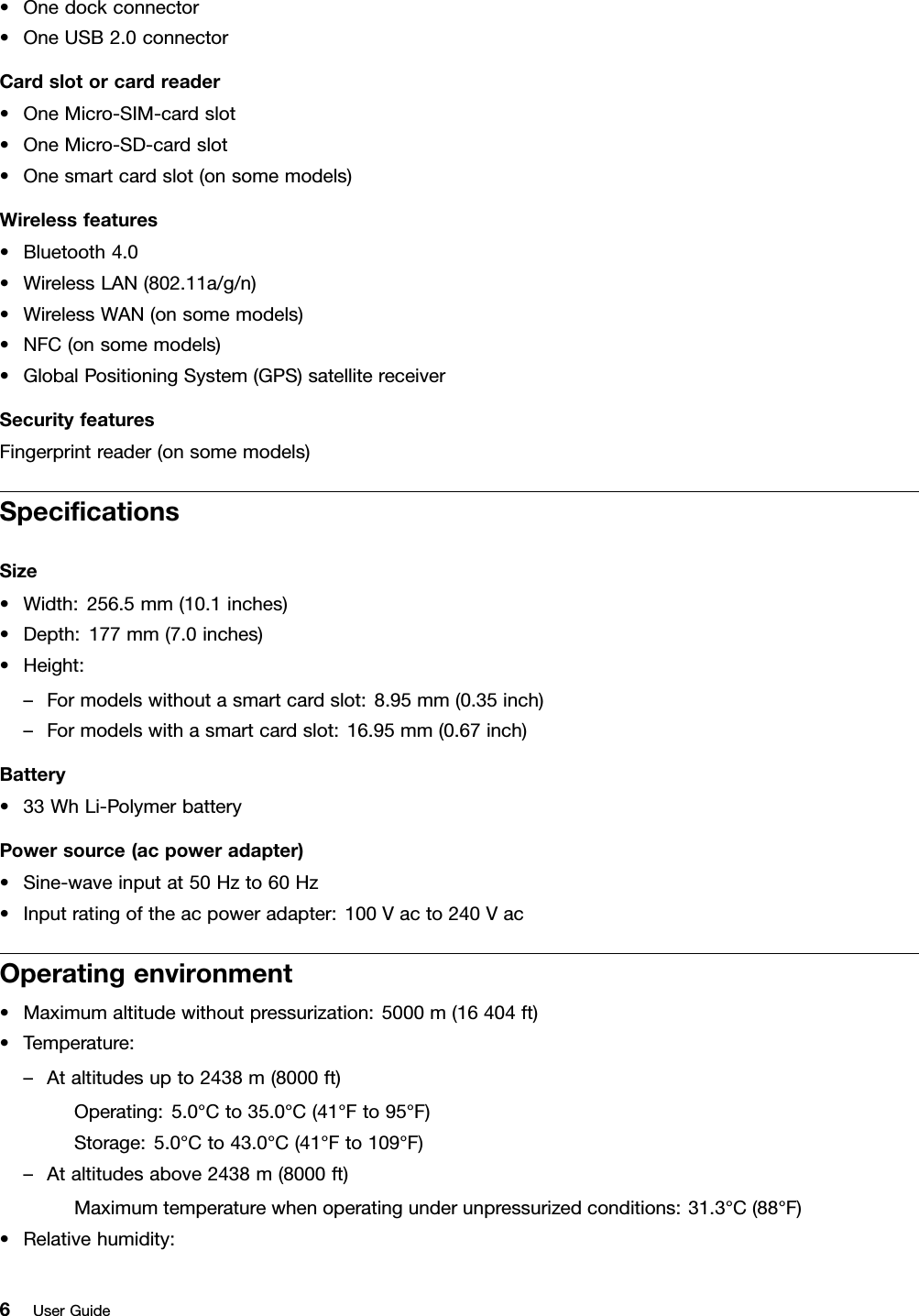 •Onedockconnector•OneUSB2.0connectorCardslotorcardreader•OneMicro-SIM-cardslot•OneMicro-SD-cardslot•Onesmartcardslot(onsomemodels)Wirelessfeatures•Bluetooth4.0•WirelessLAN(802.11a/g/n)•WirelessWAN(onsomemodels)•NFC(onsomemodels)•GlobalPositioningSystem(GPS)satellitereceiverSecurityfeaturesFingerprintreader(onsomemodels)SpeciﬁcationsSize•Width:256.5mm(10.1inches)•Depth:177mm(7.0inches)•Height:–Formodelswithoutasmartcardslot:8.95mm(0.35inch)–Formodelswithasmartcardslot:16.95mm(0.67inch)Battery•33WhLi-PolymerbatteryPowersource(acpoweradapter)•Sine-waveinputat50Hzto60Hz•Inputratingoftheacpoweradapter:100Vacto240VacOperatingenvironment•Maximumaltitudewithoutpressurization:5000m(16404ft)•Temperature:–Ataltitudesupto2438m(8000ft)Operating:5.0°Cto35.0°C(41°Fto95°F)Storage:5.0°Cto43.0°C(41°Fto109°F)–Ataltitudesabove2438m(8000ft)Maximumtemperaturewhenoperatingunderunpressurizedconditions:31.3°C(88°F)•Relativehumidity:6UserGuide