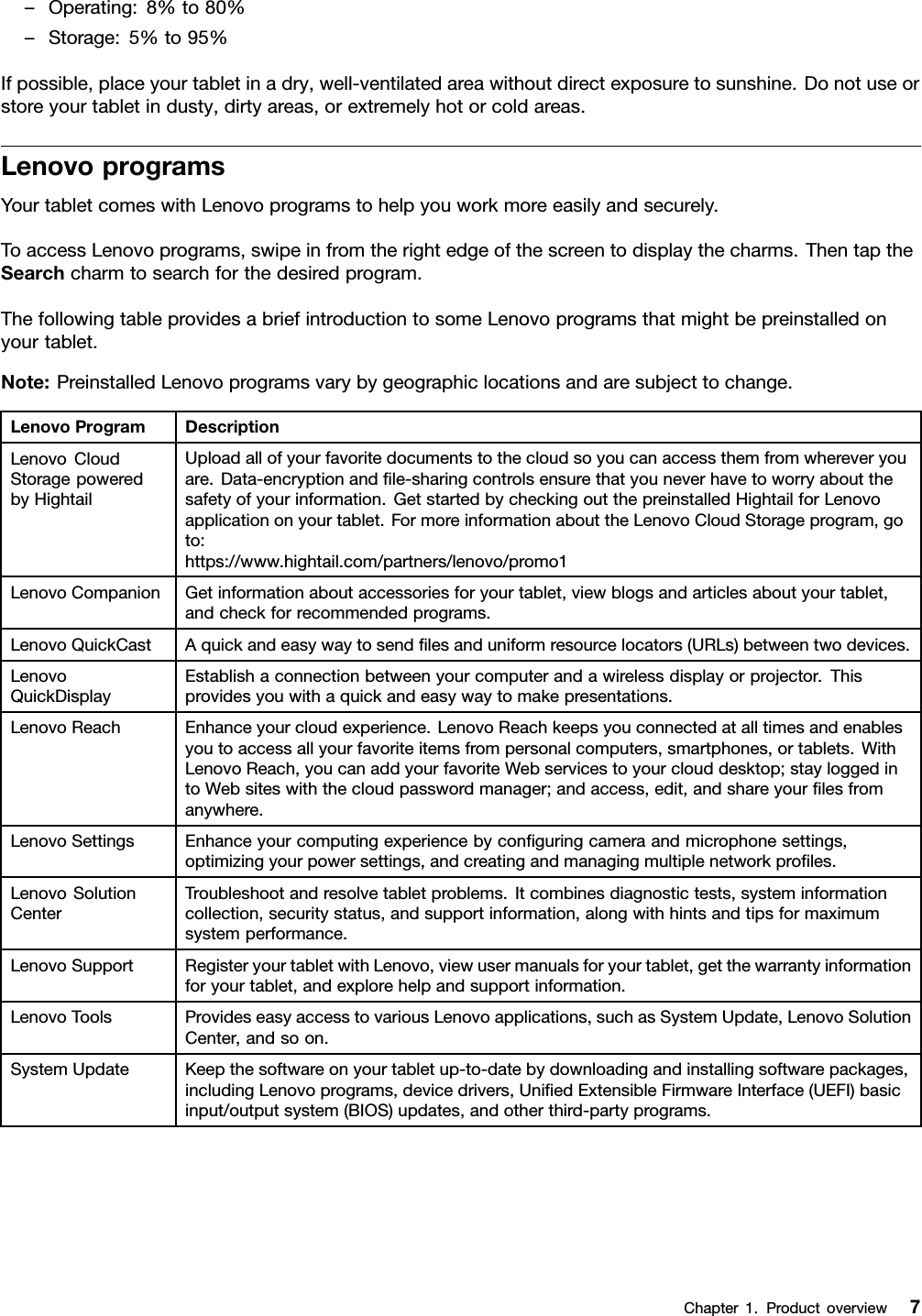 –Operating:8%to80%–Storage:5%to95%Ifpossible,placeyourtabletinadry,well-ventilatedareawithoutdirectexposuretosunshine.Donotuseorstoreyourtabletindusty,dirtyareas,orextremelyhotorcoldareas.LenovoprogramsYourtabletcomeswithLenovoprogramstohelpyouworkmoreeasilyandsecurely.ToaccessLenovoprograms,swipeinfromtherightedgeofthescreentodisplaythecharms.ThentaptheSearchcharmtosearchforthedesiredprogram.ThefollowingtableprovidesabriefintroductiontosomeLenovoprogramsthatmightbepreinstalledonyourtablet.Note:PreinstalledLenovoprogramsvarybygeographiclocationsandaresubjecttochange.LenovoProgramDescriptionLenovoCloudStoragepoweredbyHightailUploadallofyourfavoritedocumentstothecloudsoyoucanaccessthemfromwhereveryouare.Data-encryptionandﬁle-sharingcontrolsensurethatyouneverhavetoworryaboutthesafetyofyourinformation.GetstartedbycheckingoutthepreinstalledHightailforLenovoapplicationonyourtablet.FormoreinformationabouttheLenovoCloudStorageprogram,goto:https://www.hightail.com/partners/lenovo/promo1LenovoCompanionGetinformationaboutaccessoriesforyourtablet,viewblogsandarticlesaboutyourtablet,andcheckforrecommendedprograms.LenovoQuickCastAquickandeasywaytosendﬁlesanduniformresourcelocators(URLs)betweentwodevices.LenovoQuickDisplayEstablishaconnectionbetweenyourcomputerandawirelessdisplayorprojector.Thisprovidesyouwithaquickandeasywaytomakepresentations.LenovoReachEnhanceyourcloudexperience.LenovoReachkeepsyouconnectedatalltimesandenablesyoutoaccessallyourfavoriteitemsfrompersonalcomputers,smartphones,ortablets.WithLenovoReach,youcanaddyourfavoriteWebservicestoyourclouddesktop;stayloggedintoWebsiteswiththecloudpasswordmanager;andaccess,edit,andshareyourﬁlesfromanywhere.LenovoSettingsEnhanceyourcomputingexperiencebyconﬁguringcameraandmicrophonesettings,optimizingyourpowersettings,andcreatingandmanagingmultiplenetworkproﬁles.LenovoSolutionCenterTroubleshootandresolvetabletproblems.Itcombinesdiagnostictests,systeminformationcollection,securitystatus,andsupportinformation,alongwithhintsandtipsformaximumsystemperformance.LenovoSupportRegisteryourtabletwithLenovo,viewusermanualsforyourtablet,getthewarrantyinformationforyourtablet,andexplorehelpandsupportinformation.LenovoToolsProvideseasyaccesstovariousLenovoapplications,suchasSystemUpdate,LenovoSolutionCenter,andsoon.SystemUpdateKeepthesoftwareonyourtabletup-to-datebydownloadingandinstallingsoftwarepackages,includingLenovoprograms,devicedrivers,UniﬁedExtensibleFirmwareInterface(UEFI)basicinput/outputsystem(BIOS)updates,andotherthird-partyprograms.Chapter1.Productoverview7