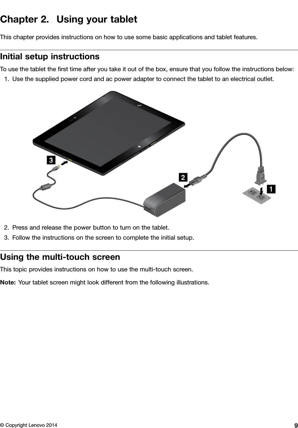 Chapter2.UsingyourtabletThischapterprovidesinstructionsonhowtousesomebasicapplicationsandtabletfeatures.InitialsetupinstructionsTousethetablettheﬁrsttimeafteryoutakeitoutofthebox,ensurethatyoufollowtheinstructionsbelow:1.Usethesuppliedpowercordandacpoweradaptertoconnectthetablettoanelectricaloutlet.2.Pressandreleasethepowerbuttontoturnonthetablet.3.Followtheinstructionsonthescreentocompletetheinitialsetup.Usingthemulti-touchscreenThistopicprovidesinstructionsonhowtousethemulti-touchscreen.Note:Yourtabletscreenmightlookdifferentfromthefollowingillustrations.©CopyrightLenovo20149