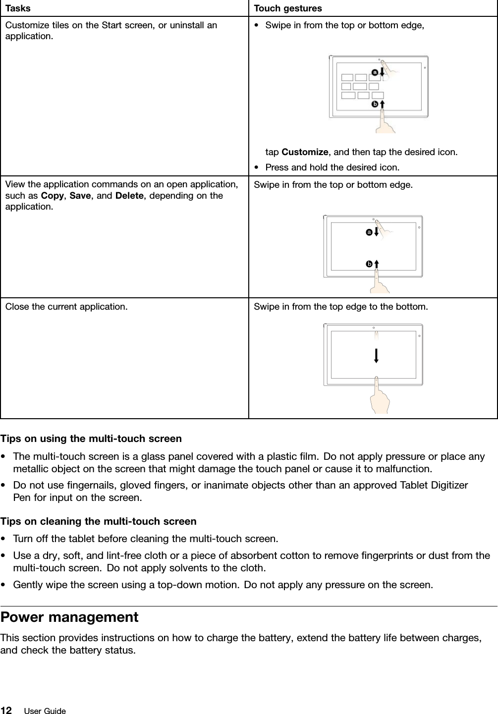TasksTouchgesturesCustomizetilesontheStartscreen,oruninstallanapplication.•Swipeinfromthetoporbottomedge,tapCustomize,andthentapthedesiredicon.•Pressandholdthedesiredicon.Viewtheapplicationcommandsonanopenapplication,suchasCopy,Save,andDelete,dependingontheapplication.Swipeinfromthetoporbottomedge.Closethecurrentapplication.Swipeinfromthetopedgetothebottom.Tipsonusingthemulti-touchscreen•Themulti-touchscreenisaglasspanelcoveredwithaplasticﬁlm.Donotapplypressureorplaceanymetallicobjectonthescreenthatmightdamagethetouchpanelorcauseittomalfunction.•Donotuseﬁngernails,glovedﬁngers,orinanimateobjectsotherthananapprovedTabletDigitizerPenforinputonthescreen.Tipsoncleaningthemulti-touchscreen•Turnoffthetabletbeforecleaningthemulti-touchscreen.•Useadry,soft,andlint-freeclothorapieceofabsorbentcottontoremoveﬁngerprintsordustfromthemulti-touchscreen.Donotapplysolventstothecloth.•Gentlywipethescreenusingatop-downmotion.Donotapplyanypressureonthescreen.PowermanagementThissectionprovidesinstructionsonhowtochargethebattery,extendthebatterylifebetweencharges,andcheckthebatterystatus.12UserGuide