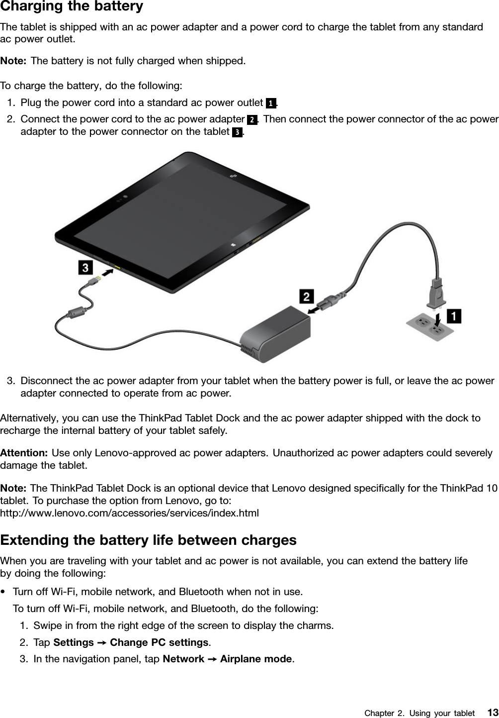 ChargingthebatteryThetabletisshippedwithanacpoweradapterandapowercordtochargethetabletfromanystandardacpoweroutlet.Note:Thebatteryisnotfullychargedwhenshipped.Tochargethebattery,dothefollowing:1.Plugthepowercordintoastandardacpoweroutlet1.2.Connectthepowercordtotheacpoweradapter2.Thenconnectthepowerconnectoroftheacpoweradaptertothepowerconnectoronthetablet3.3.Disconnecttheacpoweradapterfromyourtabletwhenthebatterypowerisfull,orleavetheacpoweradapterconnectedtooperatefromacpower.Alternatively,youcanusetheThinkPadTabletDockandtheacpoweradaptershippedwiththedocktorechargetheinternalbatteryofyourtabletsafely.Attention:UseonlyLenovo-approvedacpoweradapters.Unauthorizedacpoweradapterscouldseverelydamagethetablet.Note:TheThinkPadTabletDockisanoptionaldevicethatLenovodesignedspeciﬁcallyfortheThinkPad10tablet.TopurchasetheoptionfromLenovo,goto:http://www.lenovo.com/accessories/services/index.htmlExtendingthebatterylifebetweenchargesWhenyouaretravelingwithyourtabletandacpowerisnotavailable,youcanextendthebatterylifebydoingthefollowing:•TurnoffWi-Fi,mobilenetwork,andBluetoothwhennotinuse.ToturnoffWi-Fi,mobilenetwork,andBluetooth,dothefollowing:1.Swipeinfromtherightedgeofthescreentodisplaythecharms.2.TapSettings➙ChangePCsettings.3.Inthenavigationpanel,tapNetwork➙Airplanemode.Chapter2.Usingyourtablet13