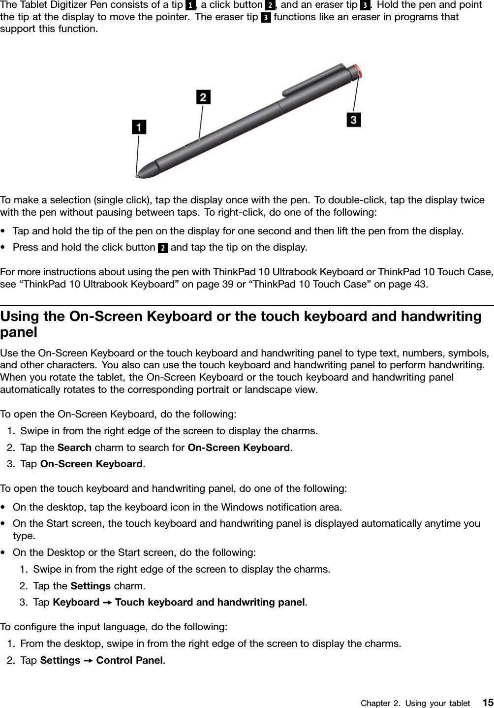 TheTabletDigitizerPenconsistsofatip1,aclickbutton2,andanerasertip3.Holdthepenandpointthetipatthedisplaytomovethepointer.Theerasertip3functionslikeaneraserinprogramsthatsupportthisfunction.Tomakeaselection(singleclick),tapthedisplayoncewiththepen.Todouble-click,tapthedisplaytwicewiththepenwithoutpausingbetweentaps.Toright-click,dooneofthefollowing:•Tapandholdthetipofthepenonthedisplayforonesecondandthenliftthepenfromthedisplay.•Pressandholdtheclickbutton2andtapthetiponthedisplay.FormoreinstructionsaboutusingthepenwithThinkPad10UltrabookKeyboardorThinkPad10TouchCase,see“ThinkPad10UltrabookKeyboard”onpage39or“ThinkPad10TouchCase”onpage43.UsingtheOn-ScreenKeyboardorthetouchkeyboardandhandwritingpanelUsetheOn-ScreenKeyboardorthetouchkeyboardandhandwritingpaneltotypetext,numbers,symbols,andothercharacters.Youalsocanusethetouchkeyboardandhandwritingpaneltoperformhandwriting.Whenyourotatethetablet,theOn-ScreenKeyboardorthetouchkeyboardandhandwritingpanelautomaticallyrotatestothecorrespondingportraitorlandscapeview.ToopentheOn-ScreenKeyboard,dothefollowing:1.Swipeinfromtherightedgeofthescreentodisplaythecharms.2.TaptheSearchcharmtosearchforOn-ScreenKeyboard.3.TapOn-ScreenKeyboard.Toopenthetouchkeyboardandhandwritingpanel,dooneofthefollowing:•Onthedesktop,tapthekeyboardiconintheWindowsnotiﬁcationarea.•OntheStartscreen,thetouchkeyboardandhandwritingpanelisdisplayedautomaticallyanytimeyoutype.•OntheDesktoportheStartscreen,dothefollowing:1.Swipeinfromtherightedgeofthescreentodisplaythecharms.2.TaptheSettingscharm.3.TapKeyboard➙T ouchkeyboardandhandwritingpanel.Toconﬁguretheinputlanguage,dothefollowing:1.Fromthedesktop,swipeinfromtherightedgeofthescreentodisplaythecharms.2.TapSettings➙ControlPanel.Chapter2.Usingyourtablet15