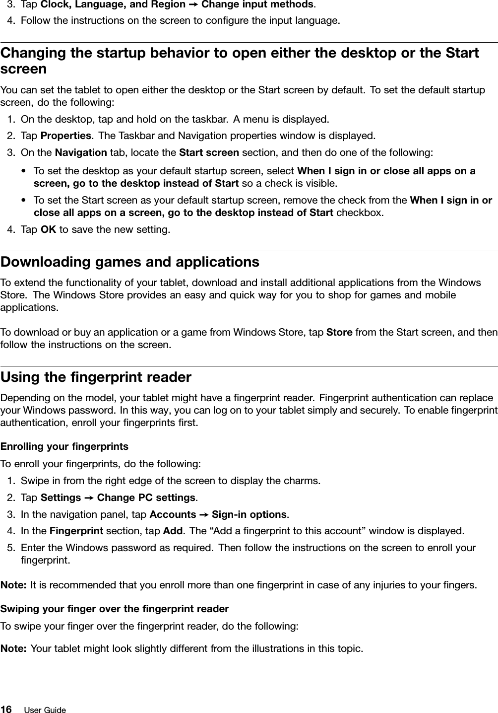 3.TapClock,Language,andRegion➙Changeinputmethods.4.Followtheinstructionsonthescreentoconﬁguretheinputlanguage.ChangingthestartupbehaviortoopeneitherthedesktoportheStartscreenYoucansetthetablettoopeneitherthedesktoportheStartscreenbydefault.Tosetthedefaultstartupscreen,dothefollowing:1.Onthedesktop,tapandholdonthetaskbar.Amenuisdisplayed.2.TapProperties.TheTaskbarandNavigationpropertieswindowisdisplayed.3.OntheNavigationtab,locatetheStartscreensection,andthendooneofthefollowing:•Tosetthedesktopasyourdefaultstartupscreen,selectWhenIsigninorcloseallappsonascreen,gotothedesktopinsteadofStartsoacheckisvisible.•TosettheStartscreenasyourdefaultstartupscreen,removethecheckfromtheWhenIsigninorcloseallappsonascreen,gotothedesktopinsteadofStartcheckbox.4.TapOKtosavethenewsetting.DownloadinggamesandapplicationsToextendthefunctionalityofyourtablet,downloadandinstalladditionalapplicationsfromtheWindowsStore.TheWindowsStoreprovidesaneasyandquickwayforyoutoshopforgamesandmobileapplications.TodownloadorbuyanapplicationoragamefromWindowsStore,tapStorefromtheStartscreen,andthenfollowtheinstructionsonthescreen.UsingtheﬁngerprintreaderDependingonthemodel,yourtabletmighthaveaﬁngerprintreader.FingerprintauthenticationcanreplaceyourWindowspassword.Inthisway,youcanlogontoyourtabletsimplyandsecurely.Toenableﬁngerprintauthentication,enrollyourﬁngerprintsﬁrst.EnrollingyourﬁngerprintsToenrollyourﬁngerprints,dothefollowing:1.Swipeinfromtherightedgeofthescreentodisplaythecharms.2.TapSettings➙ChangePCsettings.3.Inthenavigationpanel,tapAccounts➙Sign-inoptions.4.IntheFingerprintsection,tapAdd.The“Addaﬁngerprinttothisaccount”windowisdisplayed.5.EntertheWindowspasswordasrequired.Thenfollowtheinstructionsonthescreentoenrollyourﬁngerprint.Note:Itisrecommendedthatyouenrollmorethanoneﬁngerprintincaseofanyinjuriestoyourﬁngers.SwipingyourﬁngerovertheﬁngerprintreaderToswipeyourﬁngerovertheﬁngerprintreader,dothefollowing:Note:Yourtabletmightlookslightlydifferentfromtheillustrationsinthistopic.16UserGuide