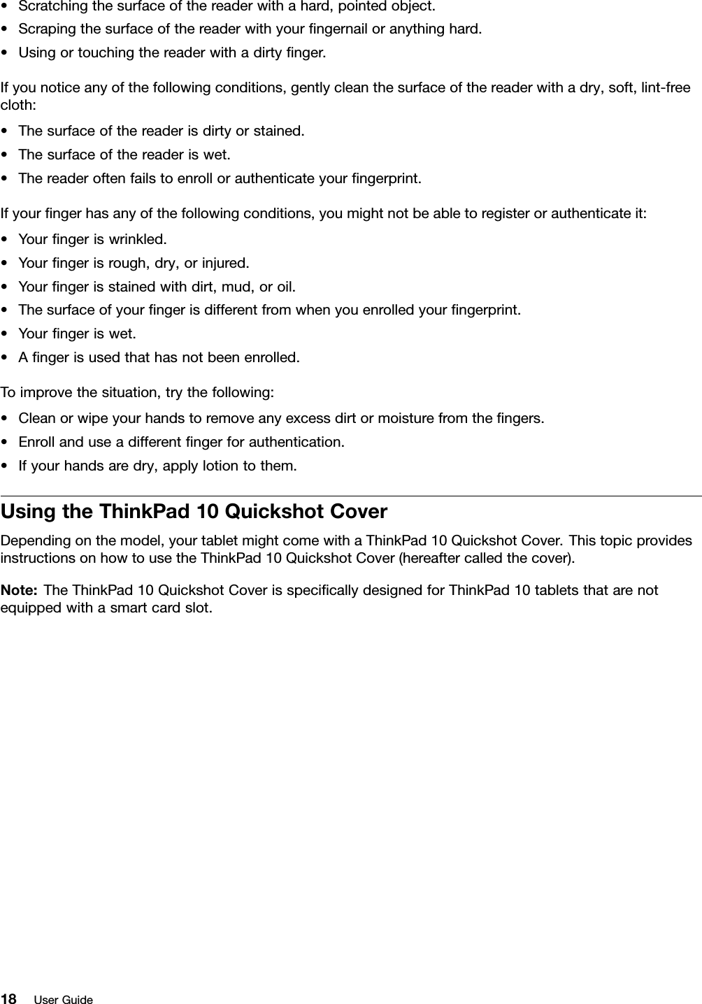 •Scratchingthesurfaceofthereaderwithahard,pointedobject.•Scrapingthesurfaceofthereaderwithyourﬁngernailoranythinghard.•Usingortouchingthereaderwithadirtyﬁnger.Ifyounoticeanyofthefollowingconditions,gentlycleanthesurfaceofthereaderwithadry,soft,lint-freecloth:•Thesurfaceofthereaderisdirtyorstained.•Thesurfaceofthereaderiswet.•Thereaderoftenfailstoenrollorauthenticateyourﬁngerprint.Ifyourﬁngerhasanyofthefollowingconditions,youmightnotbeabletoregisterorauthenticateit:•Yourﬁngeriswrinkled.•Yourﬁngerisrough,dry,orinjured.•Yourﬁngerisstainedwithdirt,mud,oroil.•Thesurfaceofyourﬁngerisdifferentfromwhenyouenrolledyourﬁngerprint.•Yourﬁngeriswet.•Aﬁngerisusedthathasnotbeenenrolled.Toimprovethesituation,trythefollowing:•Cleanorwipeyourhandstoremoveanyexcessdirtormoisturefromtheﬁngers.•Enrollanduseadifferentﬁngerforauthentication.•Ifyourhandsaredry,applylotiontothem.UsingtheThinkPad10QuickshotCoverDependingonthemodel,yourtabletmightcomewithaThinkPad10QuickshotCover.ThistopicprovidesinstructionsonhowtousetheThinkPad10QuickshotCover(hereaftercalledthecover).Note:TheThinkPad10QuickshotCoverisspeciﬁcallydesignedforThinkPad10tabletsthatarenotequippedwithasmartcardslot.18UserGuide