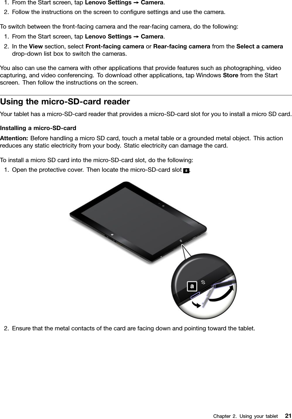 1.FromtheStartscreen,tapLenovoSettings➙Camera.2.Followtheinstructionsonthescreentoconﬁguresettingsandusethecamera.Toswitchbetweenthefront-facingcameraandtherear-facingcamera,dothefollowing:1.FromtheStartscreen,tapLenovoSettings➙Camera.2.IntheViewsection,selectFront-facingcameraorRear-facingcamerafromtheSelectacameradrop-downlistboxtoswitchthecameras.Youalsocanusethecamerawithotherapplicationsthatprovidefeaturessuchasphotographing,videocapturing,andvideoconferencing.Todownloadotherapplications,tapWindowsStorefromtheStartscreen.Thenfollowtheinstructionsonthescreen.Usingthemicro-SD-cardreaderYourtablethasamicro-SD-cardreaderthatprovidesamicro-SD-cardslotforyoutoinstallamicroSDcard.Installingamicro-SD-cardAttention:BeforehandlingamicroSDcard,touchametaltableoragroundedmetalobject.Thisactionreducesanystaticelectricityfromyourbody.Staticelectricitycandamagethecard.ToinstallamicroSDcardintothemicro-SD-cardslot,dothefollowing:1.Opentheprotectivecover.Thenlocatethemicro-SD-cardslota.2.Ensurethatthemetalcontactsofthecardarefacingdownandpointingtowardthetablet.Chapter2.Usingyourtablet21