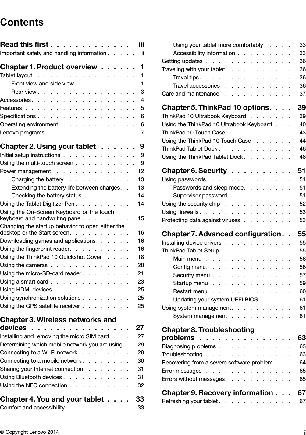 ContentsReadthisﬁrst.............iiiImportantsafetyandhandlinginformation.....iiiChapter1.Productoverview......1Tabletlayout................1Frontviewandsideview..........1Rearview................3Accessories.................4Features..................5Speciﬁcations................6Operatingenvironment............6Lenovoprograms..............7Chapter2.Usingyourtablet......9Initialsetupinstructions............9Usingthemulti-touchscreen..........9Powermanagement............12Chargingthebattery..........13Extendingthebatterylifebetweencharges..13Checkingthebatterystatus........14UsingtheTabletDigitizerPen.........14UsingtheOn-ScreenKeyboardorthetouchkeyboardandhandwritingpanel........15ChangingthestartupbehaviortoopeneitherthedesktoportheStartscreen..........16Downloadinggamesandapplications.....16Usingtheﬁngerprintreader..........16UsingtheThinkPad10QuickshotCover....18Usingthecameras.............20Usingthemicro-SD-cardreader........21Usingasmartcard.............23UsingHDMIdevices............25Usingsynchronizationsolutions........25UsingtheGPSsatellitereceiver........25Chapter3.Wirelessnetworksanddevices................27InstallingandremovingthemicroSIMcard...27Determiningwhichmobilenetworkyouareusing.29ConnectingtoaWi-Finetwork........29Connectingtoamobilenetwork........30SharingyourInternetconnection.......31UsingBluetoothdevices...........31UsingtheNFCconnection..........32Chapter4.Youandyourtablet....33Comfortandaccessibility..........33Usingyourtabletmorecomfortably....33Accessibilityinformation.........33Gettingupdates..............36Travelingwithyourtablet...........36Traveltips...............36Travelaccessories...........36Careandmaintenance...........37Chapter5.ThinkPad10options....39ThinkPad10UltrabookKeyboard.......39UsingtheThinkPad10UltrabookKeyboard...40ThinkPad10TouchCase...........43UsingtheThinkPad10TouchCase......44ThinkPadTabletDock............46UsingtheThinkPadTabletDock........48Chapter6.Security..........51Usingpasswords..............51Passwordsandsleepmode........51Supervisorpassword..........51Usingthesecuritychip...........52Usingﬁrewalls...............53Protectingdataagainstviruses........53Chapter7.Advancedconﬁguration..55Installingdevicedrivers...........55ThinkPadTabletSetup...........55Mainmenu..............56Conﬁgmenu..............56Securitymenu.............57Startupmenu.............59Restartmenu.............60UpdatingyoursystemUEFIBIOS.....61Usingsystemmanagement..........61Systemmanagement..........61Chapter8.Troubleshootingproblems...............63Diagnosingproblems............63Troubleshooting..............63Recoveringfromaseveresoftwareproblem...64Errormessages..............65Errorswithoutmessages...........65Chapter9.Recoveryinformation...67Refreshingyourtablet............67©CopyrightLenovo2014i