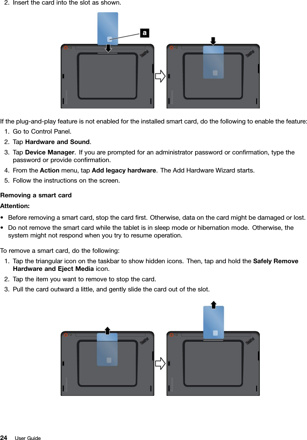 2.Insertthecardintotheslotasshown.Iftheplug-and-playfeatureisnotenabledfortheinstalledsmartcard,dothefollowingtoenablethefeature:1.GotoControlPanel.2.TapHardwareandSound.3.TapDeviceManager.Ifyouarepromptedforanadministratorpasswordorconﬁrmation,typethepasswordorprovideconﬁrmation.4.FromtheActionmenu,tapAddlegacyhardware.TheAddHardwareWizardstarts.5.Followtheinstructionsonthescreen.RemovingasmartcardAttention:•Beforeremovingasmartcard,stopthecardﬁrst.Otherwise,dataonthecardmightbedamagedorlost.•Donotremovethesmartcardwhilethetabletisinsleepmodeorhibernationmode.Otherwise,thesystemmightnotrespondwhenyoutrytoresumeoperation.Toremoveasmartcard,dothefollowing:1.Tapthetriangularicononthetaskbartoshowhiddenicons.Then,tapandholdtheSafelyRemoveHardwareandEjectMediaicon.2.Taptheitemyouwanttoremovetostopthecard.3.Pullthecardoutwardalittle,andgentlyslidethecardoutoftheslot.24UserGuide