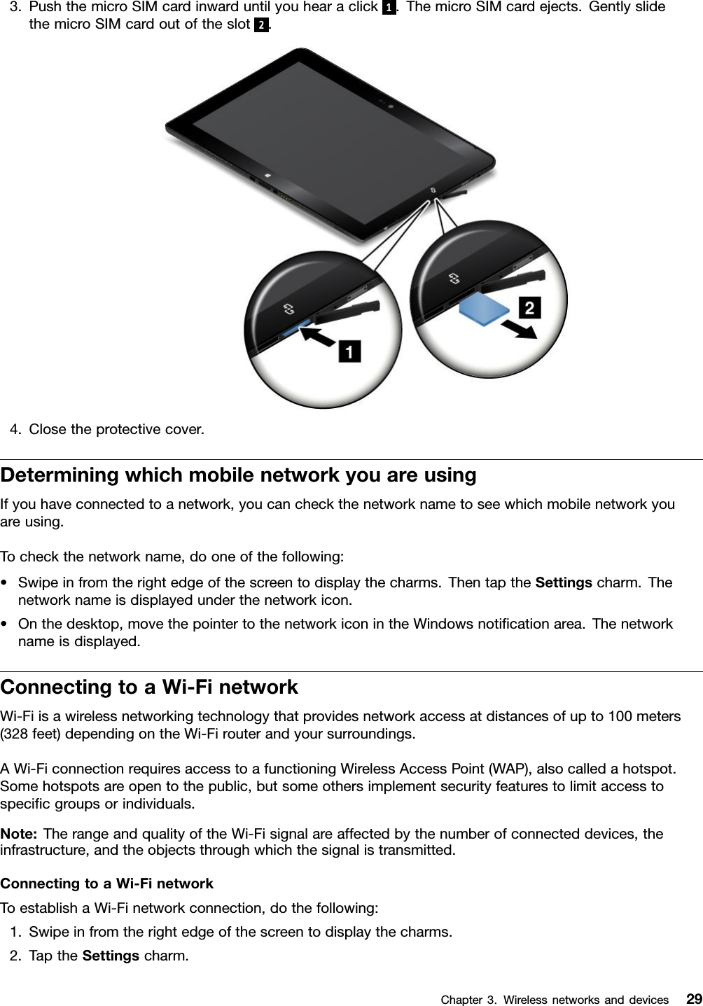 3.PushthemicroSIMcardinwarduntilyouhearaclick1.ThemicroSIMcardejects.GentlyslidethemicroSIMcardoutoftheslot2.4.Closetheprotectivecover.DeterminingwhichmobilenetworkyouareusingIfyouhaveconnectedtoanetwork,youcancheckthenetworknametoseewhichmobilenetworkyouareusing.Tocheckthenetworkname,dooneofthefollowing:•Swipeinfromtherightedgeofthescreentodisplaythecharms.ThentaptheSettingscharm.Thenetworknameisdisplayedunderthenetworkicon.•Onthedesktop,movethepointertothenetworkiconintheWindowsnotiﬁcationarea.Thenetworknameisdisplayed.ConnectingtoaWi-FinetworkWi-Fiisawirelessnetworkingtechnologythatprovidesnetworkaccessatdistancesofupto100meters(328feet)dependingontheWi-Firouterandyoursurroundings.AWi-FiconnectionrequiresaccesstoafunctioningWirelessAccessPoint(WAP),alsocalledahotspot.Somehotspotsareopentothepublic,butsomeothersimplementsecurityfeaturestolimitaccesstospeciﬁcgroupsorindividuals.Note:TherangeandqualityoftheWi-Fisignalareaffectedbythenumberofconnecteddevices,theinfrastructure,andtheobjectsthroughwhichthesignalistransmitted.ConnectingtoaWi-FinetworkToestablishaWi-Finetworkconnection,dothefollowing:1.Swipeinfromtherightedgeofthescreentodisplaythecharms.2.TaptheSettingscharm.Chapter3.Wirelessnetworksanddevices29