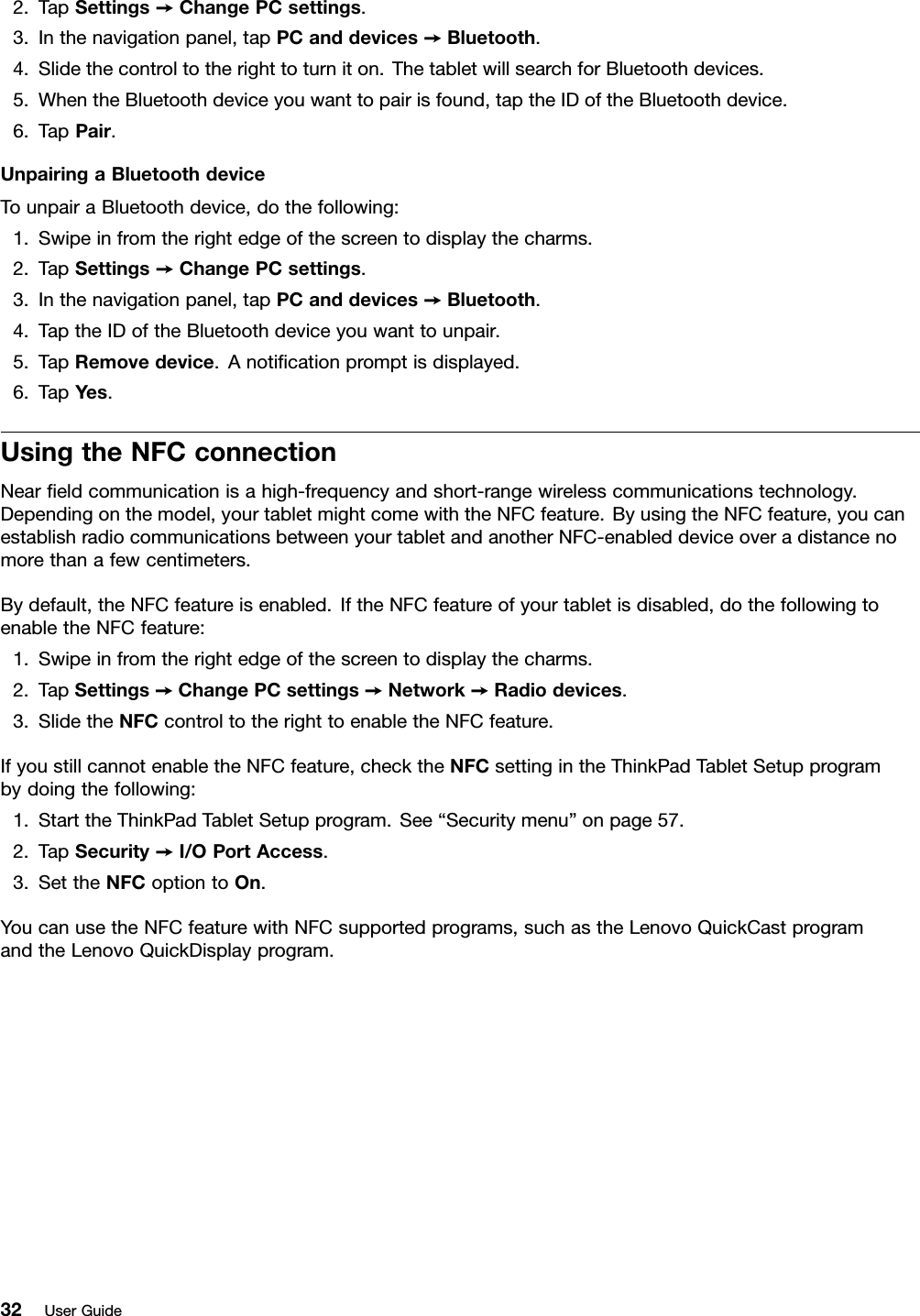 2.TapSettings➙ChangePCsettings.3.Inthenavigationpanel,tapPCanddevices➙Bluetooth.4.Slidethecontroltotherighttoturniton.ThetabletwillsearchforBluetoothdevices.5.WhentheBluetoothdeviceyouwanttopairisfound,taptheIDoftheBluetoothdevice.6.TapPair.UnpairingaBluetoothdeviceTounpairaBluetoothdevice,dothefollowing:1.Swipeinfromtherightedgeofthescreentodisplaythecharms.2.TapSettings➙ChangePCsettings.3.Inthenavigationpanel,tapPCanddevices➙Bluetooth.4.TaptheIDoftheBluetoothdeviceyouwanttounpair.5.TapRemovedevice.Anotiﬁcationpromptisdisplayed.6.TapYes.UsingtheNFCconnectionNearﬁeldcommunicationisahigh-frequencyandshort-rangewirelesscommunicationstechnology.Dependingonthemodel,yourtabletmightcomewiththeNFCfeature.ByusingtheNFCfeature,youcanestablishradiocommunicationsbetweenyourtabletandanotherNFC-enableddeviceoveradistancenomorethanafewcentimeters.Bydefault,theNFCfeatureisenabled.IftheNFCfeatureofyourtabletisdisabled,dothefollowingtoenabletheNFCfeature:1.Swipeinfromtherightedgeofthescreentodisplaythecharms.2.TapSettings➙ChangePCsettings➙Network➙Radiodevices.3.SlidetheNFCcontroltotherighttoenabletheNFCfeature.IfyoustillcannotenabletheNFCfeature,checktheNFCsettingintheThinkPadTabletSetupprogrambydoingthefollowing:1.StarttheThinkPadTabletSetupprogram.See“Securitymenu”onpage57.2.TapSecurity➙I/OPortAccess.3.SettheNFCoptiontoOn.YoucanusetheNFCfeaturewithNFCsupportedprograms,suchastheLenovoQuickCastprogramandtheLenovoQuickDisplayprogram.32UserGuide