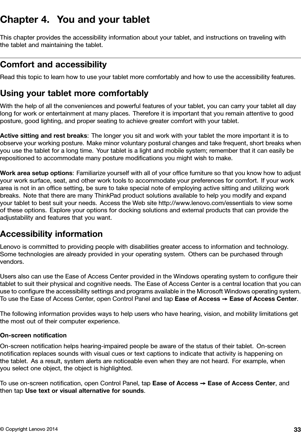 Chapter4.YouandyourtabletThischapterprovidestheaccessibilityinformationaboutyourtablet,andinstructionsontravelingwiththetabletandmaintainingthetablet.ComfortandaccessibilityReadthistopictolearnhowtouseyourtabletmorecomfortablyandhowtousetheaccessibilityfeatures.UsingyourtabletmorecomfortablyWiththehelpofalltheconveniencesandpowerfulfeaturesofyourtablet,youcancarryyourtabletalldaylongforworkorentertainmentatmanyplaces.Thereforeitisimportantthatyouremainattentivetogoodposture,goodlighting,andproperseatingtoachievegreatercomfortwithyourtablet.Activesittingandrestbreaks:Thelongeryousitandworkwithyourtabletthemoreimportantitistoobserveyourworkingposture.Makeminorvoluntaryposturalchangesandtakefrequent,shortbreakswhenyouusethetabletforalongtime.Yourtabletisalightandmobilesystem;rememberthatitcaneasilyberepositionedtoaccommodatemanyposturemodiﬁcationsyoumightwishtomake.Workareasetupoptions:Familiarizeyourselfwithallofyourofﬁcefurnituresothatyouknowhowtoadjustyourworksurface,seat,andotherworktoolstoaccommodateyourpreferencesforcomfort.Ifyourworkareaisnotinanofﬁcesetting,besuretotakespecialnoteofemployingactivesittingandutilizingworkbreaks.NotethattherearemanyThinkPadproductsolutionsavailabletohelpyoumodifyandexpandyourtablettobestsuityourneeds.AccesstheWebsitehttp://www.lenovo.com/essentialstoviewsomeoftheseoptions.Exploreyouroptionsfordockingsolutionsandexternalproductsthatcanprovidetheadjustabilityandfeaturesthatyouwant.AccessibilityinformationLenovoiscommittedtoprovidingpeoplewithdisabilitiesgreateraccesstoinformationandtechnology.Sometechnologiesarealreadyprovidedinyouroperatingsystem.Otherscanbepurchasedthroughvendors.UsersalsocanusetheEaseofAccessCenterprovidedintheWindowsoperatingsystemtoconﬁguretheirtablettosuittheirphysicalandcognitiveneeds.TheEaseofAccessCenterisacentrallocationthatyoucanusetoconﬁguretheaccessibilitysettingsandprogramsavailableintheMicrosoftWindowsoperatingsystem.TousetheEaseofAccessCenter,openControlPanelandtapEaseofAccess➙EaseofAccessCenter.Thefollowinginformationprovideswaystohelpuserswhohavehearing,vision,andmobilitylimitationsgetthemostoutoftheircomputerexperience.On-screennotiﬁcationOn-screennotiﬁcationhelpshearing-impairedpeoplebeawareofthestatusoftheirtablet.On-screennotiﬁcationreplacessoundswithvisualcuesortextcaptionstoindicatethatactivityishappeningonthetablet.Asaresult,systemalertsarenoticeableevenwhentheyarenotheard.Forexample,whenyouselectoneobject,theobjectishighlighted.Touseon-screennotiﬁcation,openControlPanel,tapEaseofAccess➙EaseofAccessCenter,andthentapUsetextorvisualalternativeforsounds.©CopyrightLenovo201433