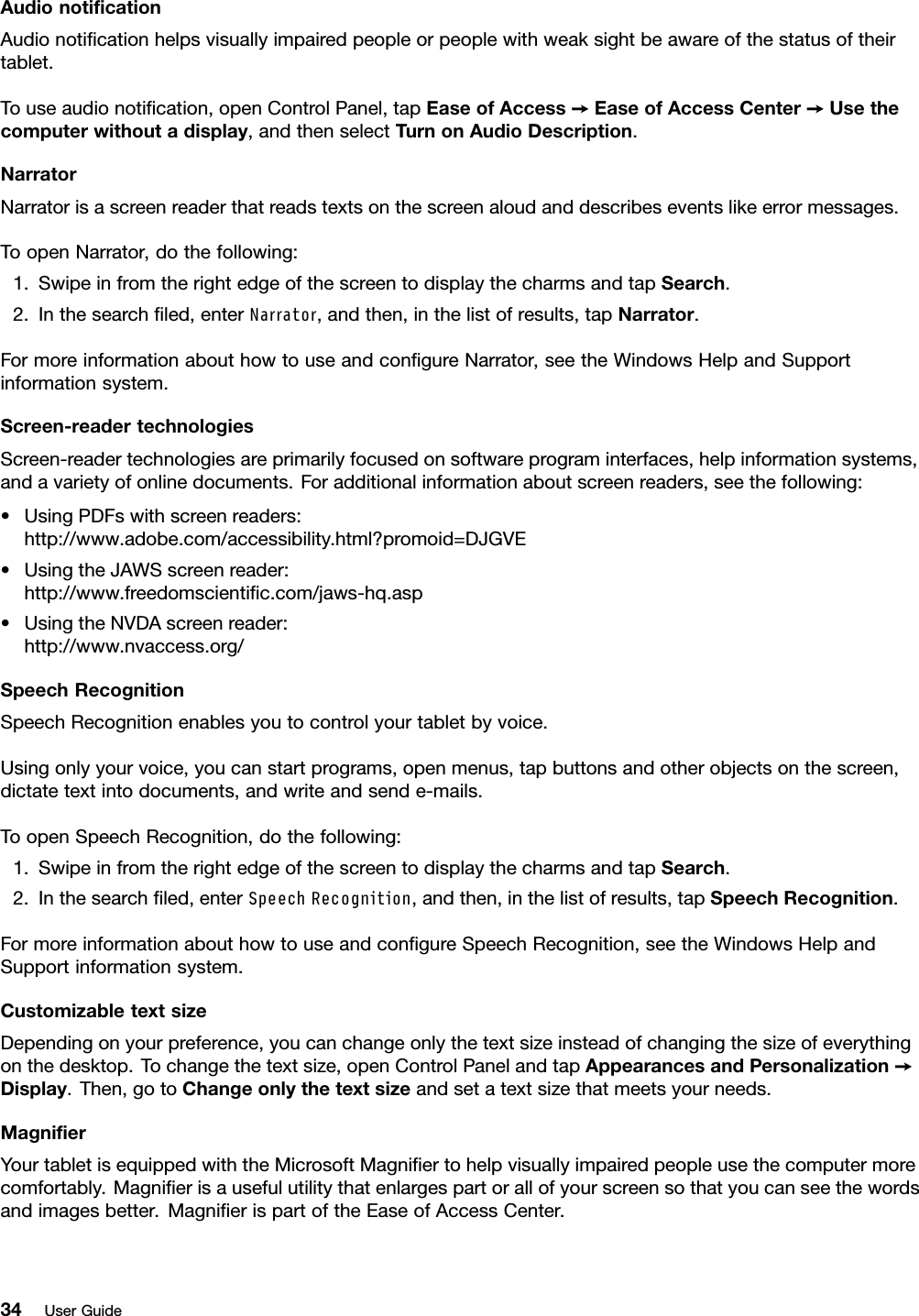 AudionotiﬁcationAudionotiﬁcationhelpsvisuallyimpairedpeopleorpeoplewithweaksightbeawareofthestatusoftheirtablet.Touseaudionotiﬁcation,openControlPanel,tapEaseofAccess➙EaseofAccessCenter➙Usethecomputerwithoutadisplay,andthenselectTurnonAudioDescription.NarratorNarratorisascreenreaderthatreadstextsonthescreenaloudanddescribeseventslikeerrormessages.ToopenNarrator,dothefollowing:1.SwipeinfromtherightedgeofthescreentodisplaythecharmsandtapSearch.2.Inthesearchﬁled,enterNarrator,andthen,inthelistofresults,tapNarrator.FormoreinformationabouthowtouseandconﬁgureNarrator,seetheWindowsHelpandSupportinformationsystem.Screen-readertechnologiesScreen-readertechnologiesareprimarilyfocusedonsoftwareprograminterfaces,helpinformationsystems,andavarietyofonlinedocuments.Foradditionalinformationaboutscreenreaders,seethefollowing:•UsingPDFswithscreenreaders:http://www.adobe.com/accessibility.html?promoid=DJGVE•UsingtheJAWSscreenreader:http://www.freedomscientiﬁc.com/jaws-hq.asp•UsingtheNVDAscreenreader:http://www.nvaccess.org/SpeechRecognitionSpeechRecognitionenablesyoutocontrolyourtabletbyvoice.Usingonlyyourvoice,youcanstartprograms,openmenus,tapbuttonsandotherobjectsonthescreen,dictatetextintodocuments,andwriteandsende-mails.ToopenSpeechRecognition,dothefollowing:1.SwipeinfromtherightedgeofthescreentodisplaythecharmsandtapSearch.2.Inthesearchﬁled,enterSpeechRecognition,andthen,inthelistofresults,tapSpeechRecognition.FormoreinformationabouthowtouseandconﬁgureSpeechRecognition,seetheWindowsHelpandSupportinformationsystem.CustomizabletextsizeDependingonyourpreference,youcanchangeonlythetextsizeinsteadofchangingthesizeofeverythingonthedesktop.Tochangethetextsize,openControlPanelandtapAppearancesandPersonalization➙Display.Then,gotoChangeonlythetextsizeandsetatextsizethatmeetsyourneeds.MagniﬁerYourtabletisequippedwiththeMicrosoftMagniﬁertohelpvisuallyimpairedpeopleusethecomputermorecomfortably.Magniﬁerisausefulutilitythatenlargespartorallofyourscreensothatyoucanseethewordsandimagesbetter.MagniﬁerispartoftheEaseofAccessCenter.34UserGuide