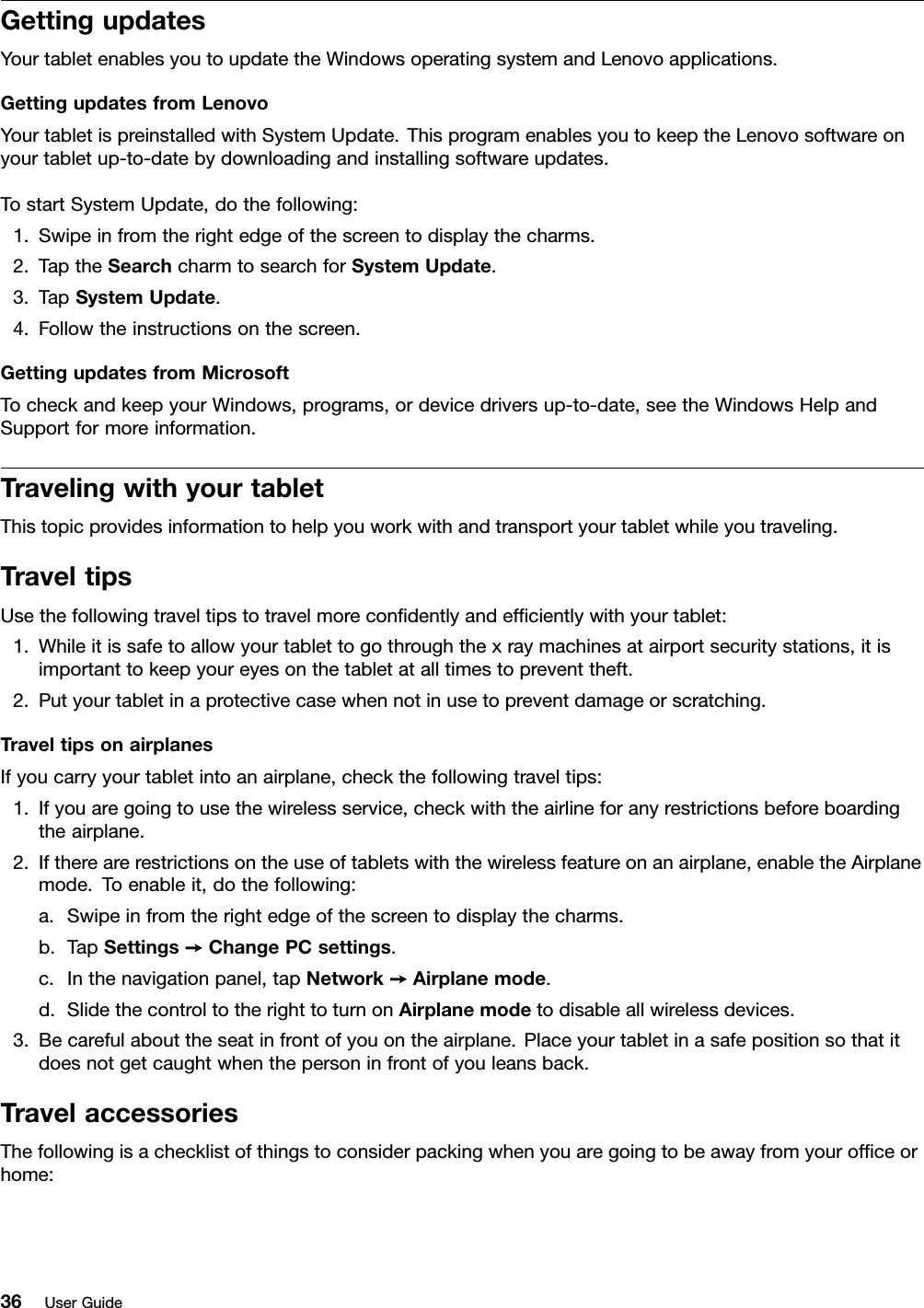 GettingupdatesYourtabletenablesyoutoupdatetheWindowsoperatingsystemandLenovoapplications.GettingupdatesfromLenovoYourtabletispreinstalledwithSystemUpdate.ThisprogramenablesyoutokeeptheLenovosoftwareonyourtabletup-to-datebydownloadingandinstallingsoftwareupdates.TostartSystemUpdate,dothefollowing:1.Swipeinfromtherightedgeofthescreentodisplaythecharms.2.TaptheSearchcharmtosearchforSystemUpdate.3.TapSystemUpdate.4.Followtheinstructionsonthescreen.GettingupdatesfromMicrosoftTocheckandkeepyourWindows,programs,ordevicedriversup-to-date,seetheWindowsHelpandSupportformoreinformation.TravelingwithyourtabletThistopicprovidesinformationtohelpyouworkwithandtransportyourtabletwhileyoutraveling.TraveltipsUsethefollowingtraveltipstotravelmoreconﬁdentlyandefﬁcientlywithyourtablet:1.Whileitissafetoallowyourtablettogothroughthexraymachinesatairportsecuritystations,itisimportanttokeepyoureyesonthetabletatalltimestopreventtheft.2.Putyourtabletinaprotectivecasewhennotinusetopreventdamageorscratching.TraveltipsonairplanesIfyoucarryyourtabletintoanairplane,checkthefollowingtraveltips:1.Ifyouaregoingtousethewirelessservice,checkwiththeairlineforanyrestrictionsbeforeboardingtheairplane.2.Iftherearerestrictionsontheuseoftabletswiththewirelessfeatureonanairplane,enabletheAirplanemode.Toenableit,dothefollowing:a.Swipeinfromtherightedgeofthescreentodisplaythecharms.b.TapSettings➙ChangePCsettings.c.Inthenavigationpanel,tapNetwork➙Airplanemode.d.SlidethecontroltotherighttoturnonAirplanemodetodisableallwirelessdevices.3.Becarefulabouttheseatinfrontofyouontheairplane.Placeyourtabletinasafepositionsothatitdoesnotgetcaughtwhenthepersoninfrontofyouleansback.TravelaccessoriesThefollowingisachecklistofthingstoconsiderpackingwhenyouaregoingtobeawayfromyourofﬁceorhome:36UserGuide