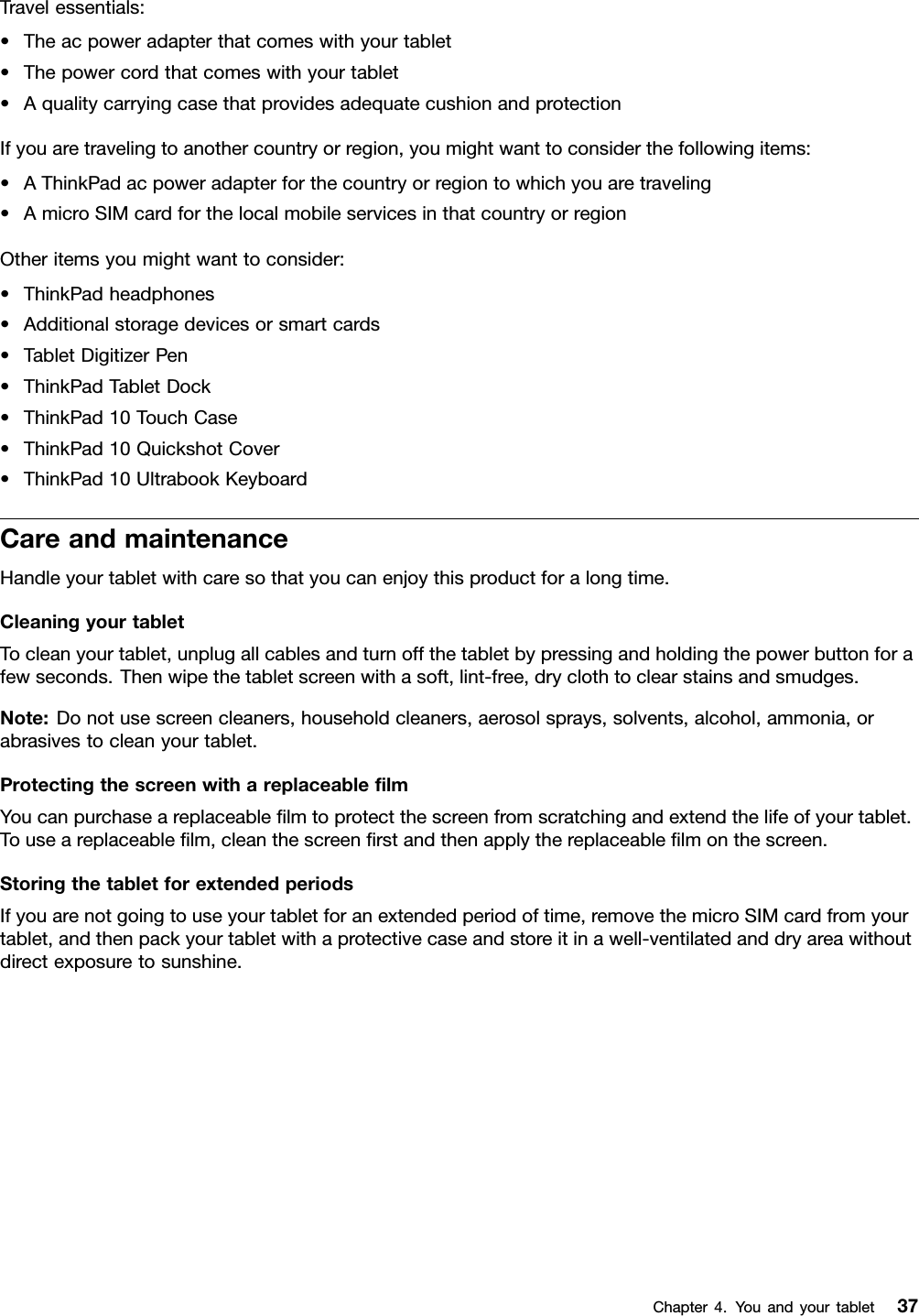 Travelessentials:•Theacpoweradapterthatcomeswithyourtablet•Thepowercordthatcomeswithyourtablet•AqualitycarryingcasethatprovidesadequatecushionandprotectionIfyouaretravelingtoanothercountryorregion,youmightwanttoconsiderthefollowingitems:•AThinkPadacpoweradapterforthecountryorregiontowhichyouaretraveling•AmicroSIMcardforthelocalmobileservicesinthatcountryorregionOtheritemsyoumightwanttoconsider:•ThinkPadheadphones•Additionalstoragedevicesorsmartcards•TabletDigitizerPen•ThinkPadTabletDock•ThinkPad10TouchCase•ThinkPad10QuickshotCover•ThinkPad10UltrabookKeyboardCareandmaintenanceHandleyourtabletwithcaresothatyoucanenjoythisproductforalongtime.CleaningyourtabletTocleanyourtablet,unplugallcablesandturnoffthetabletbypressingandholdingthepowerbuttonforafewseconds.Thenwipethetabletscreenwithasoft,lint-free,dryclothtoclearstainsandsmudges.Note:Donotusescreencleaners,householdcleaners,aerosolsprays,solvents,alcohol,ammonia,orabrasivestocleanyourtablet.ProtectingthescreenwithareplaceableﬁlmYoucanpurchaseareplaceableﬁlmtoprotectthescreenfromscratchingandextendthelifeofyourtablet.Touseareplaceableﬁlm,cleanthescreenﬁrstandthenapplythereplaceableﬁlmonthescreen.StoringthetabletforextendedperiodsIfyouarenotgoingtouseyourtabletforanextendedperiodoftime,removethemicroSIMcardfromyourtablet,andthenpackyourtabletwithaprotectivecaseandstoreitinawell-ventilatedanddryareawithoutdirectexposuretosunshine.Chapter4.Youandyourtablet37
