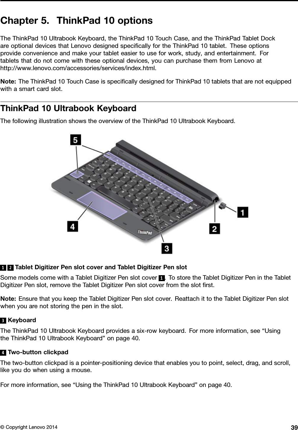 Chapter5.ThinkPad10optionsTheThinkPad10UltrabookKeyboard,theThinkPad10TouchCase,andtheThinkPadTabletDockareoptionaldevicesthatLenovodesignedspeciﬁcallyfortheThinkPad10tablet.Theseoptionsprovideconvenienceandmakeyourtableteasiertouseforwork,study,andentertainment.Fortabletsthatdonotcomewiththeseoptionaldevices,youcanpurchasethemfromLenovoathttp://www.lenovo.com/accessories/services/index.html.Note:TheThinkPad10TouchCaseisspeciﬁcallydesignedforThinkPad10tabletsthatarenotequippedwithasmartcardslot.ThinkPad10UltrabookKeyboardThefollowingillustrationshowstheoverviewoftheThinkPad10UltrabookKeyboard.12TabletDigitizerPenslotcoverandTabletDigitizerPenslotSomemodelscomewithaTabletDigitizerPenslotcover1.TostoretheTabletDigitizerPenintheTabletDigitizerPenslot,removetheTabletDigitizerPenslotcoverfromtheslotﬁrst.Note:EnsurethatyoukeeptheTabletDigitizerPenslotcover.ReattachittotheTabletDigitizerPenslotwhenyouarenotstoringthepenintheslot.3KeyboardTheThinkPad10UltrabookKeyboardprovidesasix-rowkeyboard.Formoreinformation,see“UsingtheThinkPad10UltrabookKeyboard”onpage40.4Two-buttonclickpadThetwo-buttonclickpadisapointer-positioningdevicethatenablesyoutopoint,select,drag,andscroll,likeyoudowhenusingamouse.Formoreinformation,see“UsingtheThinkPad10UltrabookKeyboard”onpage40.©CopyrightLenovo201439