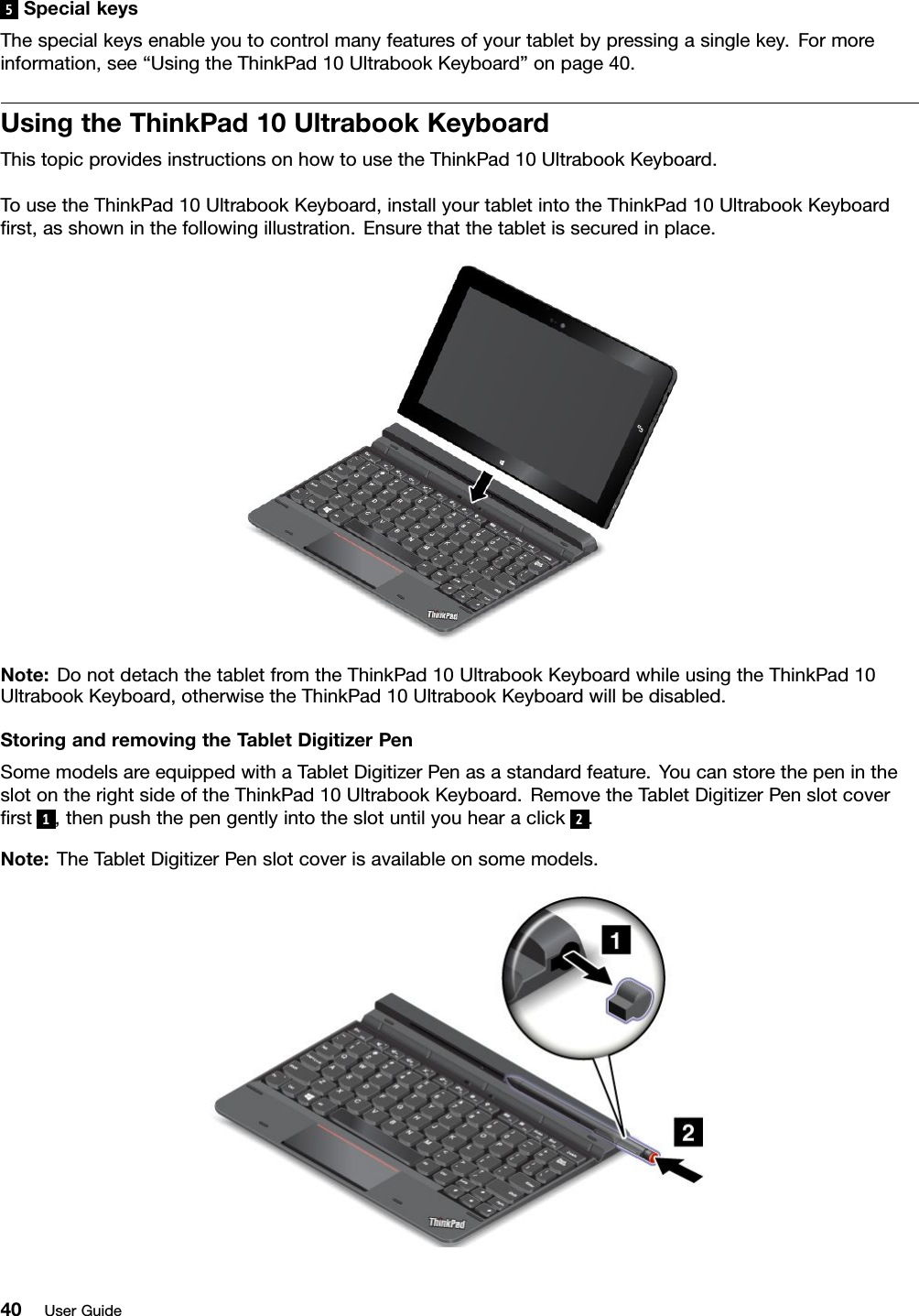 5SpecialkeysThespecialkeysenableyoutocontrolmanyfeaturesofyourtabletbypressingasinglekey.Formoreinformation,see“UsingtheThinkPad10UltrabookKeyboard”onpage40.UsingtheThinkPad10UltrabookKeyboardThistopicprovidesinstructionsonhowtousetheThinkPad10UltrabookKeyboard.TousetheThinkPad10UltrabookKeyboard,installyourtabletintotheThinkPad10UltrabookKeyboardﬁrst,asshowninthefollowingillustration.Ensurethatthetabletissecuredinplace.Note:DonotdetachthetabletfromtheThinkPad10UltrabookKeyboardwhileusingtheThinkPad10UltrabookKeyboard,otherwisetheThinkPad10UltrabookKeyboardwillbedisabled.StoringandremovingtheT abletDigitizerPenSomemodelsareequippedwithaTabletDigitizerPenasastandardfeature.YoucanstorethepenintheslotontherightsideoftheThinkPad10UltrabookKeyboard.RemovetheTabletDigitizerPenslotcoverﬁrst1,thenpushthepengentlyintotheslotuntilyouhearaclick2.Note:TheTabletDigitizerPenslotcoverisavailableonsomemodels.40UserGuide