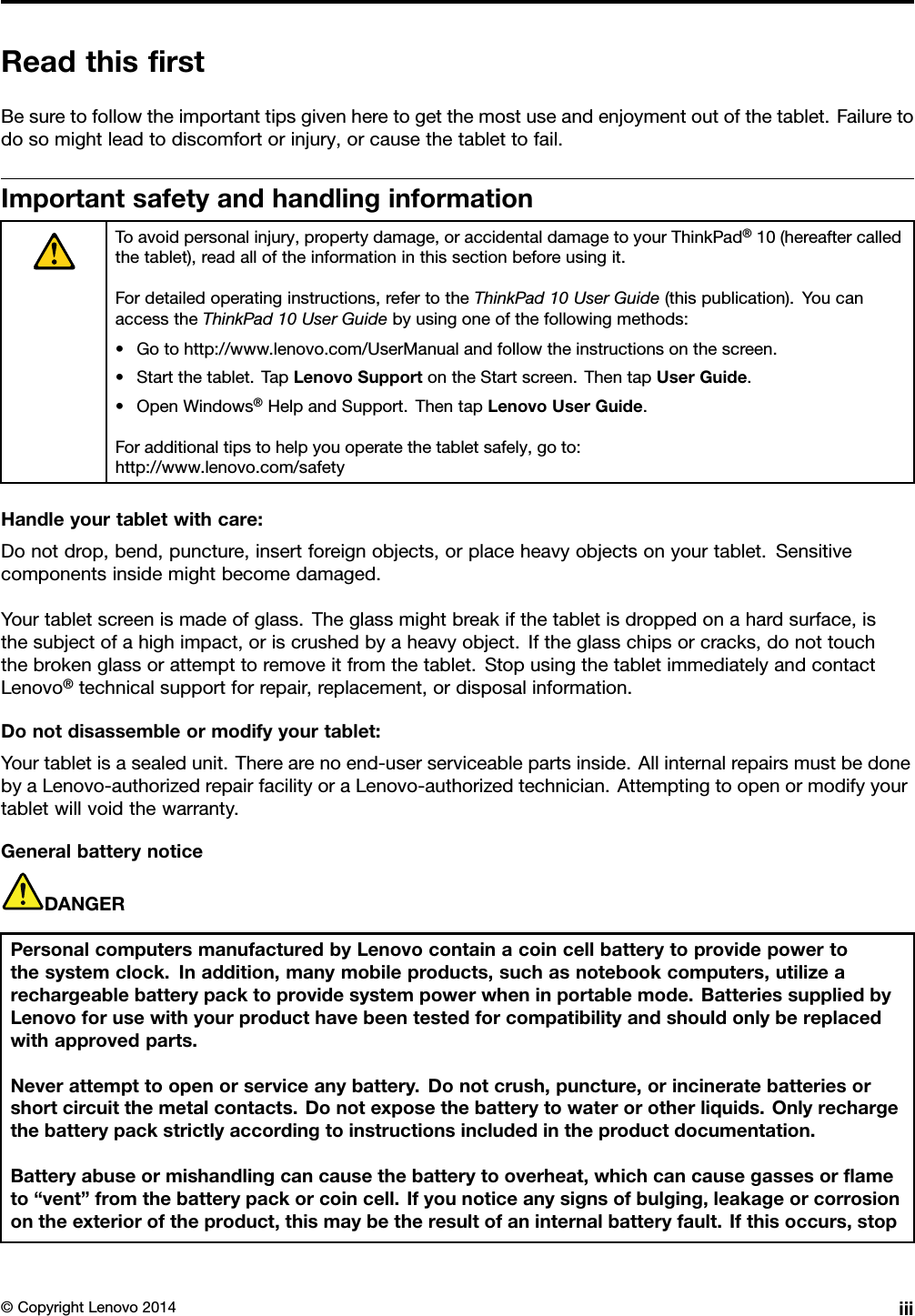 ReadthisﬁrstBesuretofollowtheimportanttipsgivenheretogetthemostuseandenjoymentoutofthetablet.Failuretodosomightleadtodiscomfortorinjury,orcausethetablettofail.ImportantsafetyandhandlinginformationToavoidpersonalinjury,propertydamage,oraccidentaldamagetoyourThinkPad®10(hereaftercalledthetablet),readalloftheinformationinthissectionbeforeusingit.Fordetailedoperatinginstructions,refertotheThinkPad10UserGuide(thispublication).YoucanaccesstheThinkPad10UserGuidebyusingoneofthefollowingmethods:•Gotohttp://www.lenovo.com/UserManualandfollowtheinstructionsonthescreen.•Startthetablet.TapLenovoSupportontheStartscreen.ThentapUserGuide.•OpenWindows®HelpandSupport.ThentapLenovoUserGuide.Foradditionaltipstohelpyouoperatethetabletsafely,goto:http://www.lenovo.com/safetyHandleyourtabletwithcare:Donotdrop,bend,puncture,insertforeignobjects,orplaceheavyobjectsonyourtablet.Sensitivecomponentsinsidemightbecomedamaged.Yourtabletscreenismadeofglass.Theglassmightbreakifthetabletisdroppedonahardsurface,isthesubjectofahighimpact,oriscrushedbyaheavyobject.Iftheglasschipsorcracks,donottouchthebrokenglassorattempttoremoveitfromthetablet.StopusingthetabletimmediatelyandcontactLenovo®technicalsupportforrepair,replacement,ordisposalinformation.Donotdisassembleormodifyyourtablet:Yourtabletisasealedunit.Therearenoend-userserviceablepartsinside.AllinternalrepairsmustbedonebyaLenovo-authorizedrepairfacilityoraLenovo-authorizedtechnician.Attemptingtoopenormodifyyourtabletwillvoidthewarranty.GeneralbatterynoticeDANGERPersonalcomputersmanufacturedbyLenovocontainacoincellbatterytoprovidepowertothesystemclock.Inaddition,manymobileproducts,suchasnotebookcomputers,utilizearechargeablebatterypacktoprovidesystempowerwheninportablemode.BatteriessuppliedbyLenovoforusewithyourproducthavebeentestedforcompatibilityandshouldonlybereplacedwithapprovedparts.Neverattempttoopenorserviceanybattery.Donotcrush,puncture,orincineratebatteriesorshortcircuitthemetalcontacts.Donotexposethebatterytowaterorotherliquids.Onlyrechargethebatterypackstrictlyaccordingtoinstructionsincludedintheproductdocumentation.Batteryabuseormishandlingcancausethebatterytooverheat,whichcancausegassesorﬂameto“vent”fromthebatterypackorcoincell.Ifyounoticeanysignsofbulging,leakageorcorrosionontheexterioroftheproduct,thismaybetheresultofaninternalbatteryfault.Ifthisoccurs,stop©CopyrightLenovo2014iii