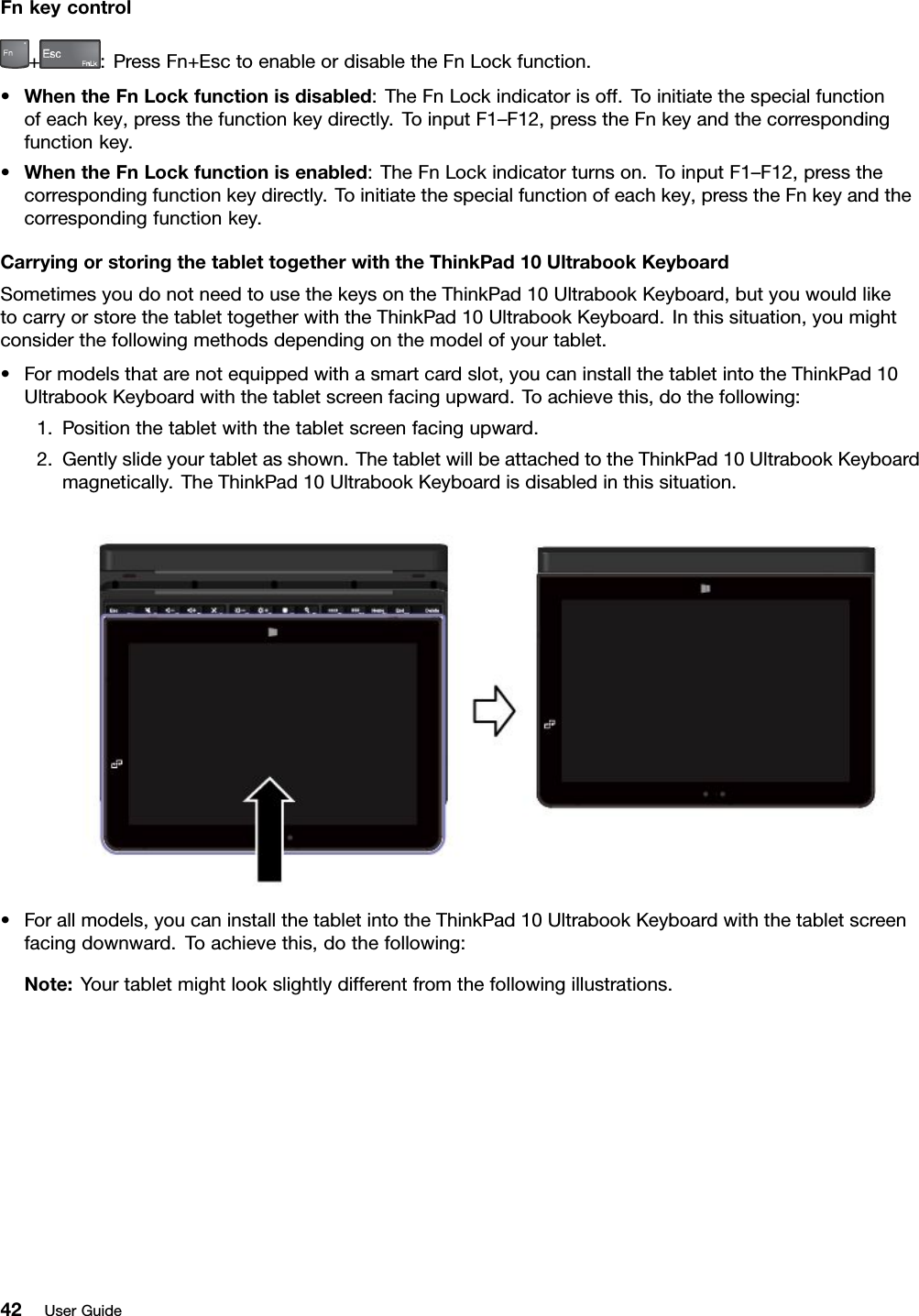 Fnkeycontrol+:PressFn+EsctoenableordisabletheFnLockfunction.•WhentheFnLockfunctionisdisabled:TheFnLockindicatorisoff.Toinitiatethespecialfunctionofeachkey,pressthefunctionkeydirectly.ToinputF1–F12,presstheFnkeyandthecorrespondingfunctionkey.•WhentheFnLockfunctionisenabled:TheFnLockindicatorturnson.ToinputF1–F12,pressthecorrespondingfunctionkeydirectly.Toinitiatethespecialfunctionofeachkey,presstheFnkeyandthecorrespondingfunctionkey.CarryingorstoringthetablettogetherwiththeThinkPad10UltrabookKeyboardSometimesyoudonotneedtousethekeysontheThinkPad10UltrabookKeyboard,butyouwouldliketocarryorstorethetablettogetherwiththeThinkPad10UltrabookKeyboard.Inthissituation,youmightconsiderthefollowingmethodsdependingonthemodelofyourtablet.•Formodelsthatarenotequippedwithasmartcardslot,youcaninstallthetabletintotheThinkPad10UltrabookKeyboardwiththetabletscreenfacingupward.Toachievethis,dothefollowing:1.Positionthetabletwiththetabletscreenfacingupward.2.Gentlyslideyourtabletasshown.ThetabletwillbeattachedtotheThinkPad10UltrabookKeyboardmagnetically.TheThinkPad10UltrabookKeyboardisdisabledinthissituation.•Forallmodels,youcaninstallthetabletintotheThinkPad10UltrabookKeyboardwiththetabletscreenfacingdownward.Toachievethis,dothefollowing:Note:Yourtabletmightlookslightlydifferentfromthefollowingillustrations.42UserGuide