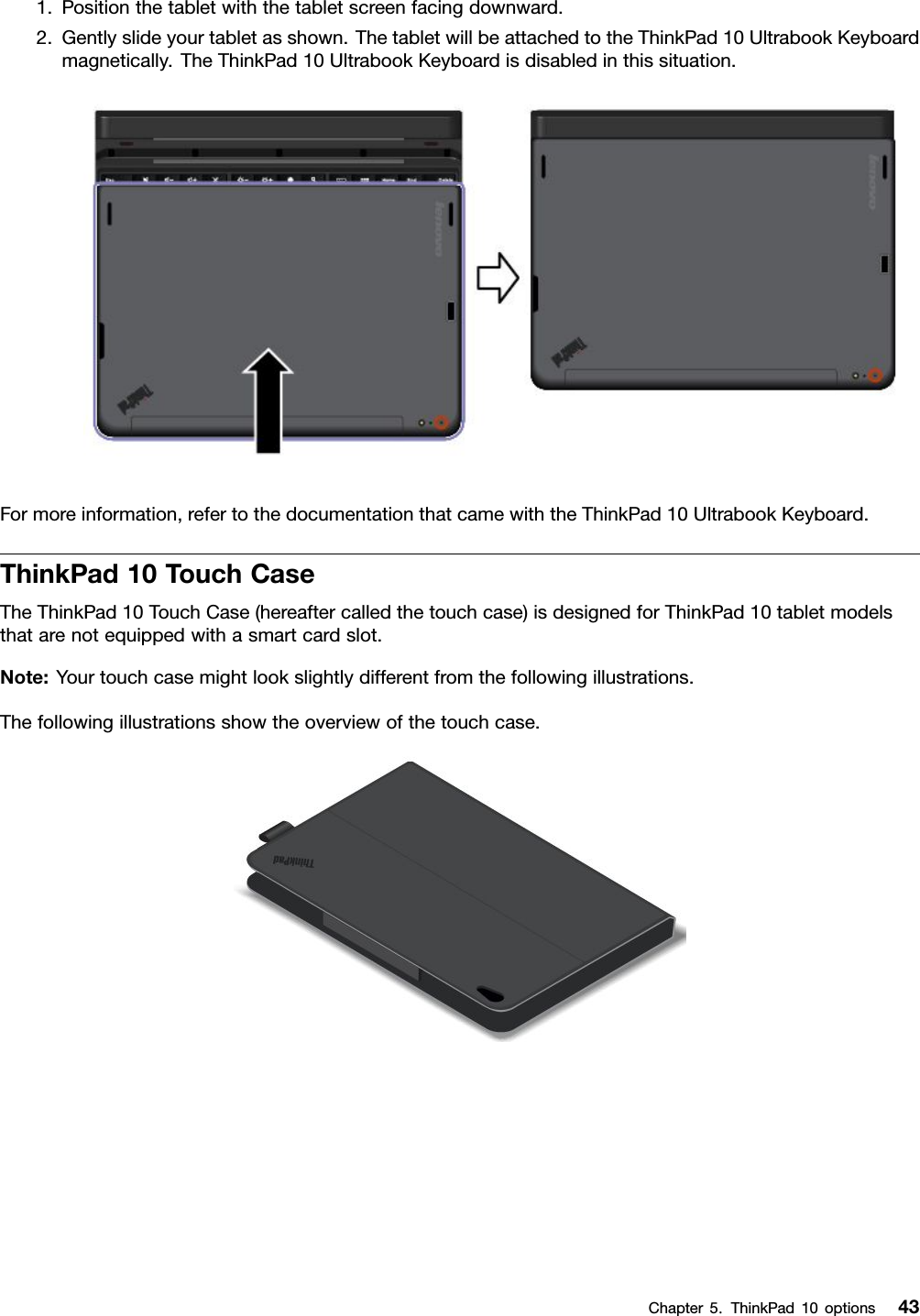 1.Positionthetabletwiththetabletscreenfacingdownward.2.Gentlyslideyourtabletasshown.ThetabletwillbeattachedtotheThinkPad10UltrabookKeyboardmagnetically.TheThinkPad10UltrabookKeyboardisdisabledinthissituation.Formoreinformation,refertothedocumentationthatcamewiththeThinkPad10UltrabookKeyboard.ThinkPad10TouchCaseTheThinkPad10TouchCase(hereaftercalledthetouchcase)isdesignedforThinkPad10tabletmodelsthatarenotequippedwithasmartcardslot.Note:Yourtouchcasemightlookslightlydifferentfromthefollowingillustrations.Thefollowingillustrationsshowtheoverviewofthetouchcase.Chapter5.ThinkPad10options43