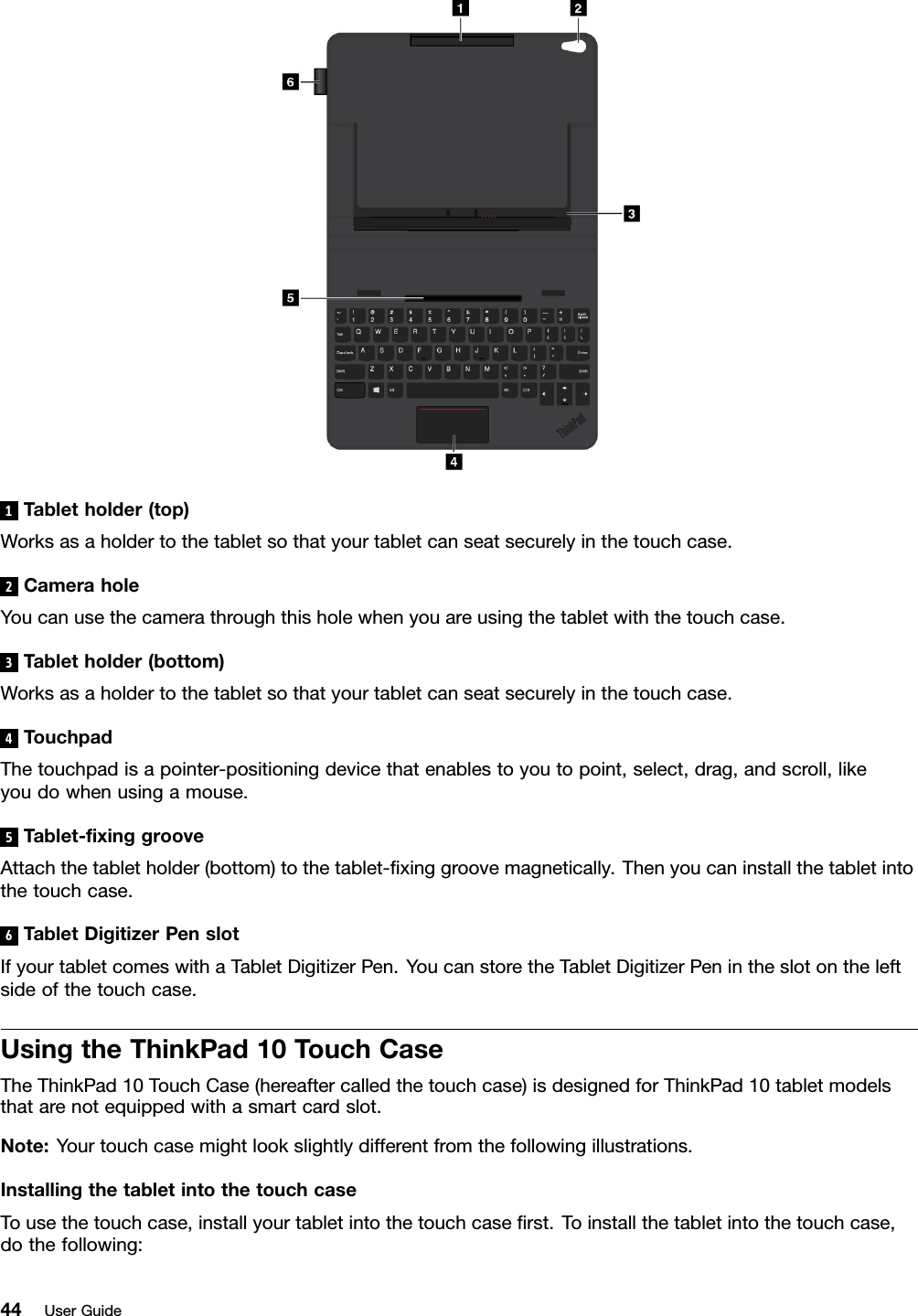 1Tabletholder(top)Worksasaholdertothetabletsothatyourtabletcanseatsecurelyinthetouchcase.2CameraholeYoucanusethecamerathroughthisholewhenyouareusingthetabletwiththetouchcase.3T abletholder(bottom)Worksasaholdertothetabletsothatyourtabletcanseatsecurelyinthetouchcase.4TouchpadThetouchpadisapointer-positioningdevicethatenablestoyoutopoint,select,drag,andscroll,likeyoudowhenusingamouse.5Tablet-ﬁxinggrooveAttachthetabletholder(bottom)tothetablet-ﬁxinggroovemagnetically.Thenyoucaninstallthetabletintothetouchcase.6T abletDigitizerPenslotIfyourtabletcomeswithaTabletDigitizerPen.YoucanstoretheTabletDigitizerPenintheslotontheleftsideofthetouchcase.UsingtheThinkPad10TouchCaseTheThinkPad10TouchCase(hereaftercalledthetouchcase)isdesignedforThinkPad10tabletmodelsthatarenotequippedwithasmartcardslot.Note:Yourtouchcasemightlookslightlydifferentfromthefollowingillustrations.InstallingthetabletintothetouchcaseTousethetouchcase,installyourtabletintothetouchcaseﬁrst.Toinstallthetabletintothetouchcase,dothefollowing:44UserGuide