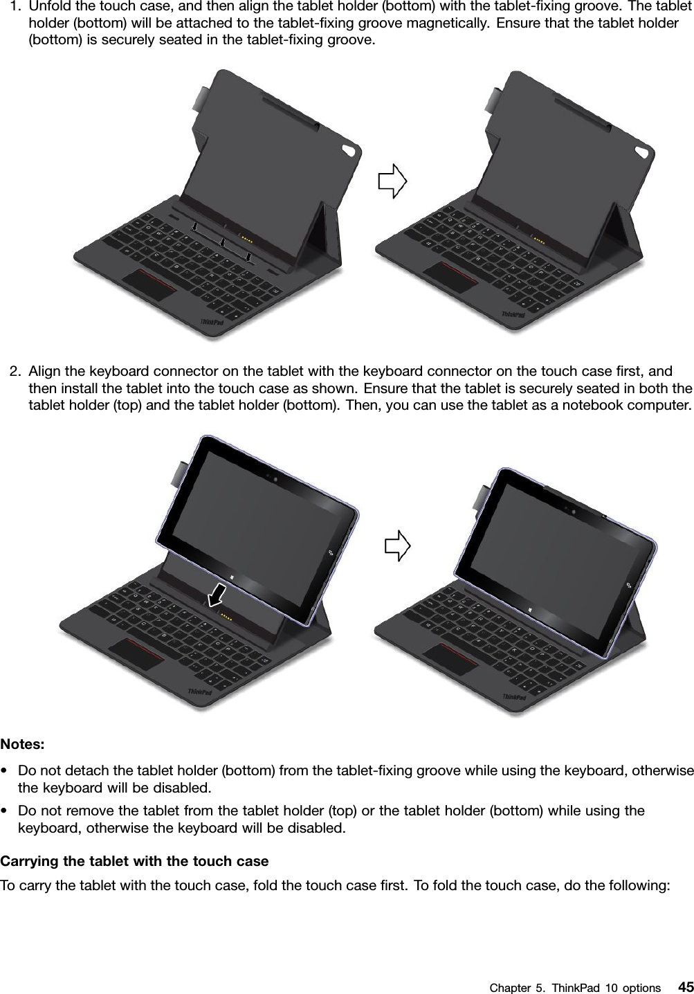 1.Unfoldthetouchcase,andthenalignthetabletholder(bottom)withthetablet-ﬁxinggroove.Thetabletholder(bottom)willbeattachedtothetablet-ﬁxinggroovemagnetically.Ensurethatthetabletholder(bottom)issecurelyseatedinthetablet-ﬁxinggroove.2.Alignthekeyboardconnectoronthetabletwiththekeyboardconnectoronthetouchcaseﬁrst,andtheninstallthetabletintothetouchcaseasshown.Ensurethatthetabletissecurelyseatedinboththetabletholder(top)andthetabletholder(bottom).Then,youcanusethetabletasanotebookcomputer.Notes:•Donotdetachthetabletholder(bottom)fromthetablet-ﬁxinggroovewhileusingthekeyboard,otherwisethekeyboardwillbedisabled.•Donotremovethetabletfromthetabletholder(top)orthetabletholder(bottom)whileusingthekeyboard,otherwisethekeyboardwillbedisabled.CarryingthetabletwiththetouchcaseTocarrythetabletwiththetouchcase,foldthetouchcaseﬁrst.Tofoldthetouchcase,dothefollowing:Chapter5.ThinkPad10options45