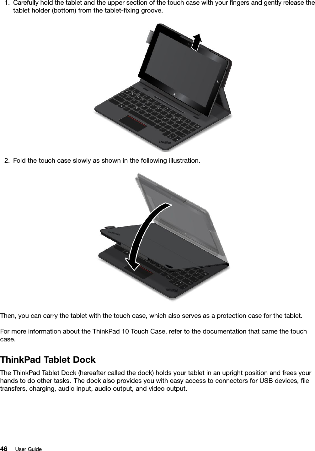 1.Carefullyholdthetabletandtheuppersectionofthetouchcasewithyourﬁngersandgentlyreleasethetabletholder(bottom)fromthetablet-ﬁxinggroove.2.Foldthetouchcaseslowlyasshowninthefollowingillustration.Then,youcancarrythetabletwiththetouchcase,whichalsoservesasaprotectioncaseforthetablet.FormoreinformationabouttheThinkPad10TouchCase,refertothedocumentationthatcamethetouchcase.ThinkPadTabletDockTheThinkPadTabletDock(hereaftercalledthedock)holdsyourtabletinanuprightpositionandfreesyourhandstodoothertasks.ThedockalsoprovidesyouwitheasyaccesstoconnectorsforUSBdevices,ﬁletransfers,charging,audioinput,audiooutput,andvideooutput.46UserGuide