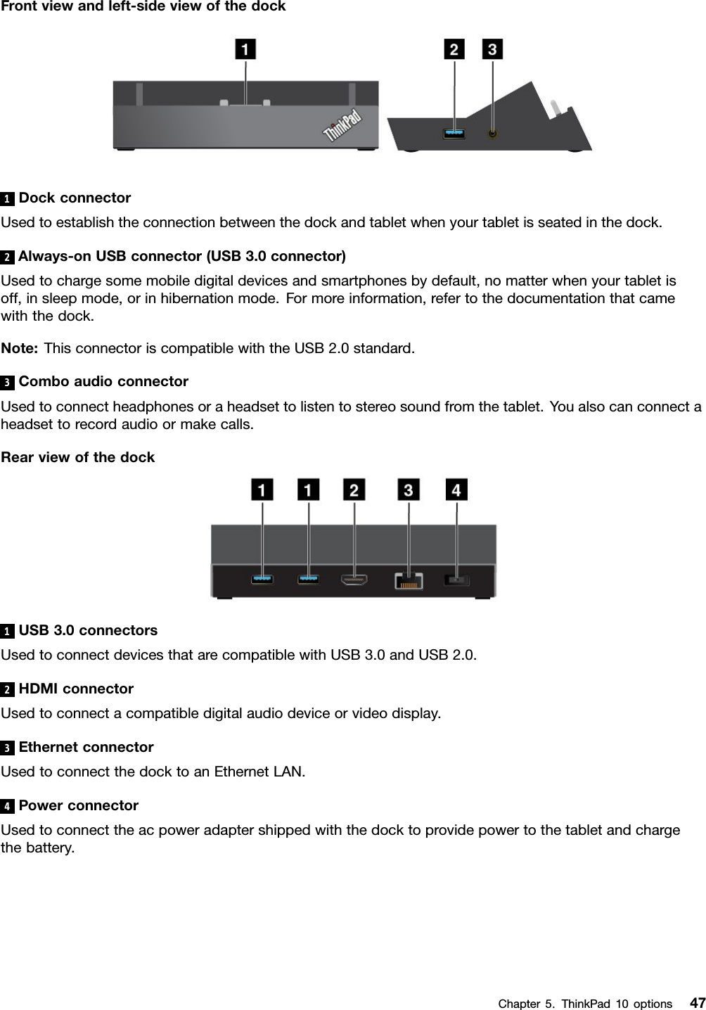 Frontviewandleft-sideviewofthedock1DockconnectorUsedtoestablishtheconnectionbetweenthedockandtabletwhenyourtabletisseatedinthedock.2Always-onUSBconnector(USB3.0connector)Usedtochargesomemobiledigitaldevicesandsmartphonesbydefault,nomatterwhenyourtabletisoff,insleepmode,orinhibernationmode.Formoreinformation,refertothedocumentationthatcamewiththedock.Note:ThisconnectoriscompatiblewiththeUSB2.0standard.3ComboaudioconnectorUsedtoconnectheadphonesoraheadsettolistentostereosoundfromthetablet.Youalsocanconnectaheadsettorecordaudioormakecalls.Rearviewofthedock1USB3.0connectorsUsedtoconnectdevicesthatarecompatiblewithUSB3.0andUSB2.0.2HDMIconnectorUsedtoconnectacompatibledigitalaudiodeviceorvideodisplay.3EthernetconnectorUsedtoconnectthedocktoanEthernetLAN.4PowerconnectorUsedtoconnecttheacpoweradaptershippedwiththedocktoprovidepowertothetabletandchargethebattery.Chapter5.ThinkPad10options47