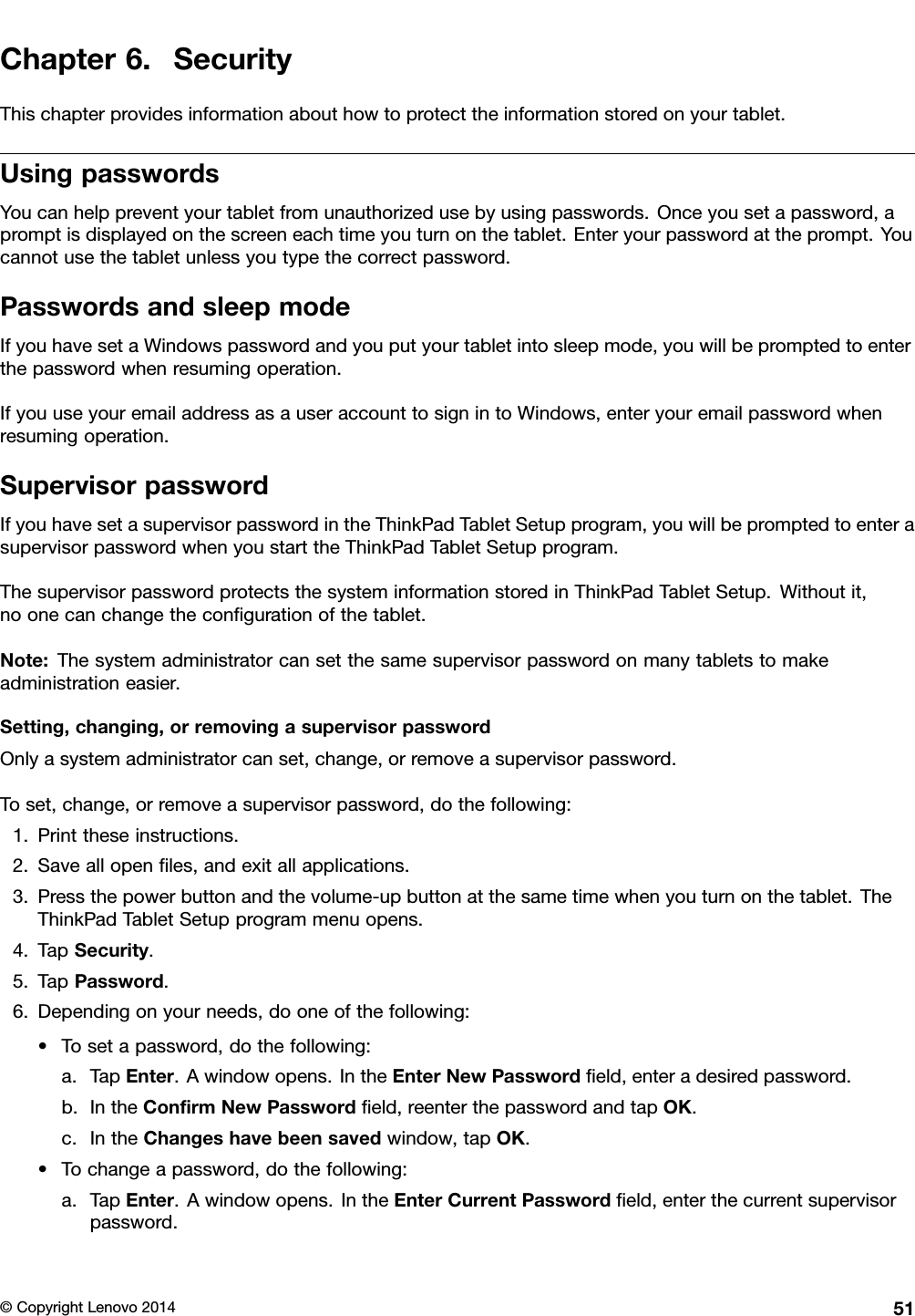 Chapter6.SecurityThischapterprovidesinformationabouthowtoprotecttheinformationstoredonyourtablet.UsingpasswordsYoucanhelppreventyourtabletfromunauthorizedusebyusingpasswords.Onceyousetapassword,apromptisdisplayedonthescreeneachtimeyouturnonthetablet.Enteryourpasswordattheprompt.Youcannotusethetabletunlessyoutypethecorrectpassword.PasswordsandsleepmodeIfyouhavesetaWindowspasswordandyouputyourtabletintosleepmode,youwillbepromptedtoenterthepasswordwhenresumingoperation.IfyouuseyouremailaddressasauseraccounttosignintoWindows,enteryouremailpasswordwhenresumingoperation.SupervisorpasswordIfyouhavesetasupervisorpasswordintheThinkPadTabletSetupprogram,youwillbepromptedtoenterasupervisorpasswordwhenyoustarttheThinkPadTabletSetupprogram.ThesupervisorpasswordprotectsthesysteminformationstoredinThinkPadTabletSetup.Withoutit,noonecanchangetheconﬁgurationofthetablet.Note:Thesystemadministratorcansetthesamesupervisorpasswordonmanytabletstomakeadministrationeasier.Setting,changing,orremovingasupervisorpasswordOnlyasystemadministratorcanset,change,orremoveasupervisorpassword.Toset,change,orremoveasupervisorpassword,dothefollowing:1.Printtheseinstructions.2.Saveallopenﬁles,andexitallapplications.3.Pressthepowerbuttonandthevolume-upbuttonatthesametimewhenyouturnonthetablet.TheThinkPadTabletSetupprogrammenuopens.4.TapSecurity.5.TapPassword.6.Dependingonyourneeds,dooneofthefollowing:•Tosetapassword,dothefollowing:a.TapEnter.Awindowopens.IntheEnterNewPasswordﬁeld,enteradesiredpassword.b.IntheConﬁrmNewPasswordﬁeld,reenterthepasswordandtapOK.c.IntheChangeshavebeensavedwindow,tapOK.•Tochangeapassword,dothefollowing:a.TapEnter.Awindowopens.IntheEnterCurrentPasswordﬁeld,enterthecurrentsupervisorpassword.©CopyrightLenovo201451