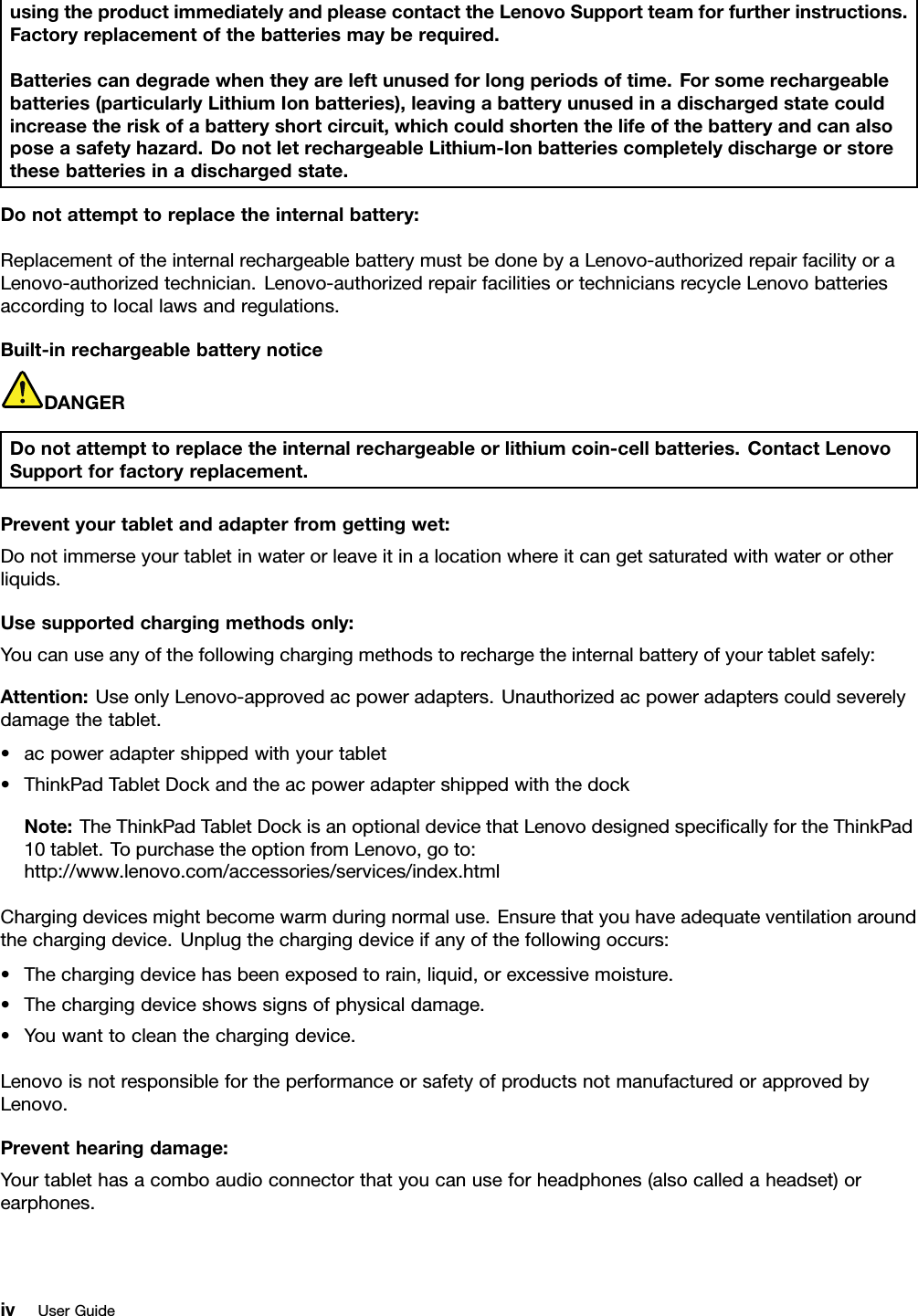 usingtheproductimmediatelyandpleasecontacttheLenovoSupportteamforfurtherinstructions.Factoryreplacementofthebatteriesmayberequired.Batteriescandegradewhentheyareleftunusedforlongperiodsoftime.Forsomerechargeablebatteries(particularlyLithiumIonbatteries),leavingabatteryunusedinadischargedstatecouldincreasetheriskofabatteryshortcircuit,whichcouldshortenthelifeofthebatteryandcanalsoposeasafetyhazard.DonotletrechargeableLithium-Ionbatteriescompletelydischargeorstorethesebatteriesinadischargedstate.Donotattempttoreplacetheinternalbattery:ReplacementoftheinternalrechargeablebatterymustbedonebyaLenovo-authorizedrepairfacilityoraLenovo-authorizedtechnician.Lenovo-authorizedrepairfacilitiesortechniciansrecycleLenovobatteriesaccordingtolocallawsandregulations.Built-inrechargeablebatterynoticeDANGERDonotattempttoreplacetheinternalrechargeableorlithiumcoin-cellbatteries.ContactLenovoSupportforfactoryreplacement.Preventyourtabletandadapterfromgettingwet:Donotimmerseyourtabletinwaterorleaveitinalocationwhereitcangetsaturatedwithwaterorotherliquids.Usesupportedchargingmethodsonly:Youcanuseanyofthefollowingchargingmethodstorechargetheinternalbatteryofyourtabletsafely:Attention:UseonlyLenovo-approvedacpoweradapters.Unauthorizedacpoweradapterscouldseverelydamagethetablet.•acpoweradaptershippedwithyourtablet•ThinkPadTabletDockandtheacpoweradaptershippedwiththedockNote:TheThinkPadTabletDockisanoptionaldevicethatLenovodesignedspeciﬁcallyfortheThinkPad10tablet.TopurchasetheoptionfromLenovo,goto:http://www.lenovo.com/accessories/services/index.htmlChargingdevicesmightbecomewarmduringnormaluse.Ensurethatyouhaveadequateventilationaroundthechargingdevice.Unplugthechargingdeviceifanyofthefollowingoccurs:•Thechargingdevicehasbeenexposedtorain,liquid,orexcessivemoisture.•Thechargingdeviceshowssignsofphysicaldamage.•Youwanttocleanthechargingdevice.LenovoisnotresponsiblefortheperformanceorsafetyofproductsnotmanufacturedorapprovedbyLenovo.Preventhearingdamage:Yourtablethasacomboaudioconnectorthatyoucanuseforheadphones(alsocalledaheadset)orearphones.ivUserGuide