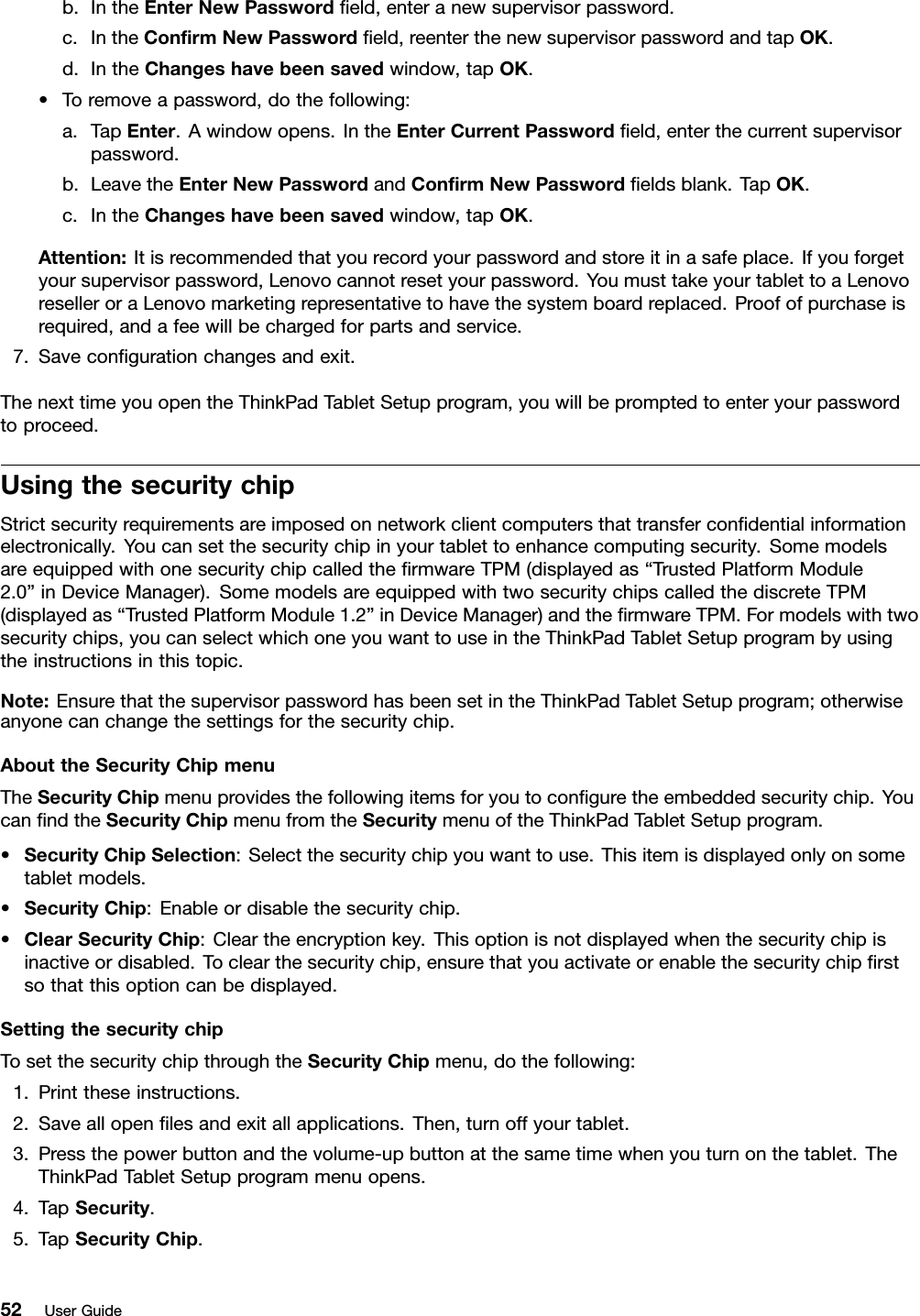 b.IntheEnterNewPasswordﬁeld,enteranewsupervisorpassword.c.IntheConﬁrmNewPasswordﬁeld,reenterthenewsupervisorpasswordandtapOK.d.IntheChangeshavebeensavedwindow,tapOK.•Toremoveapassword,dothefollowing:a.TapEnter.Awindowopens.IntheEnterCurrentPasswordﬁeld,enterthecurrentsupervisorpassword.b.LeavetheEnterNewPasswordandConﬁrmNewPasswordﬁeldsblank.TapOK.c.IntheChangeshavebeensavedwindow,tapOK.Attention:Itisrecommendedthatyourecordyourpasswordandstoreitinasafeplace.Ifyouforgetyoursupervisorpassword,Lenovocannotresetyourpassword.YoumusttakeyourtablettoaLenovoreselleroraLenovomarketingrepresentativetohavethesystemboardreplaced.Proofofpurchaseisrequired,andafeewillbechargedforpartsandservice.7.Saveconﬁgurationchangesandexit.ThenexttimeyouopentheThinkPadTabletSetupprogram,youwillbepromptedtoenteryourpasswordtoproceed.UsingthesecuritychipStrictsecurityrequirementsareimposedonnetworkclientcomputersthattransferconﬁdentialinformationelectronically.Youcansetthesecuritychipinyourtablettoenhancecomputingsecurity.SomemodelsareequippedwithonesecuritychipcalledtheﬁrmwareTPM(displayedas“TrustedPlatformModule2.0”inDeviceManager).SomemodelsareequippedwithtwosecuritychipscalledthediscreteTPM(displayedas“TrustedPlatformModule1.2”inDeviceManager)andtheﬁrmwareTPM.Formodelswithtwosecuritychips,youcanselectwhichoneyouwanttouseintheThinkPadTabletSetupprogrambyusingtheinstructionsinthistopic.Note:EnsurethatthesupervisorpasswordhasbeensetintheThinkPadTabletSetupprogram;otherwiseanyonecanchangethesettingsforthesecuritychip.AbouttheSecurityChipmenuTheSecurityChipmenuprovidesthefollowingitemsforyoutoconﬁguretheembeddedsecuritychip.YoucanﬁndtheSecurityChipmenufromtheSecuritymenuoftheThinkPadTabletSetupprogram.•SecurityChipSelection:Selectthesecuritychipyouwanttouse.Thisitemisdisplayedonlyonsometabletmodels.•SecurityChip:Enableordisablethesecuritychip.•ClearSecurityChip:Cleartheencryptionkey.Thisoptionisnotdisplayedwhenthesecuritychipisinactiveordisabled.Toclearthesecuritychip,ensurethatyouactivateorenablethesecuritychipﬁrstsothatthisoptioncanbedisplayed.SettingthesecuritychipTosetthesecuritychipthroughtheSecurityChipmenu,dothefollowing:1.Printtheseinstructions.2.Saveallopenﬁlesandexitallapplications.Then,turnoffyourtablet.3.Pressthepowerbuttonandthevolume-upbuttonatthesametimewhenyouturnonthetablet.TheThinkPadTabletSetupprogrammenuopens.4.TapSecurity.5.TapSecurityChip.52UserGuide
