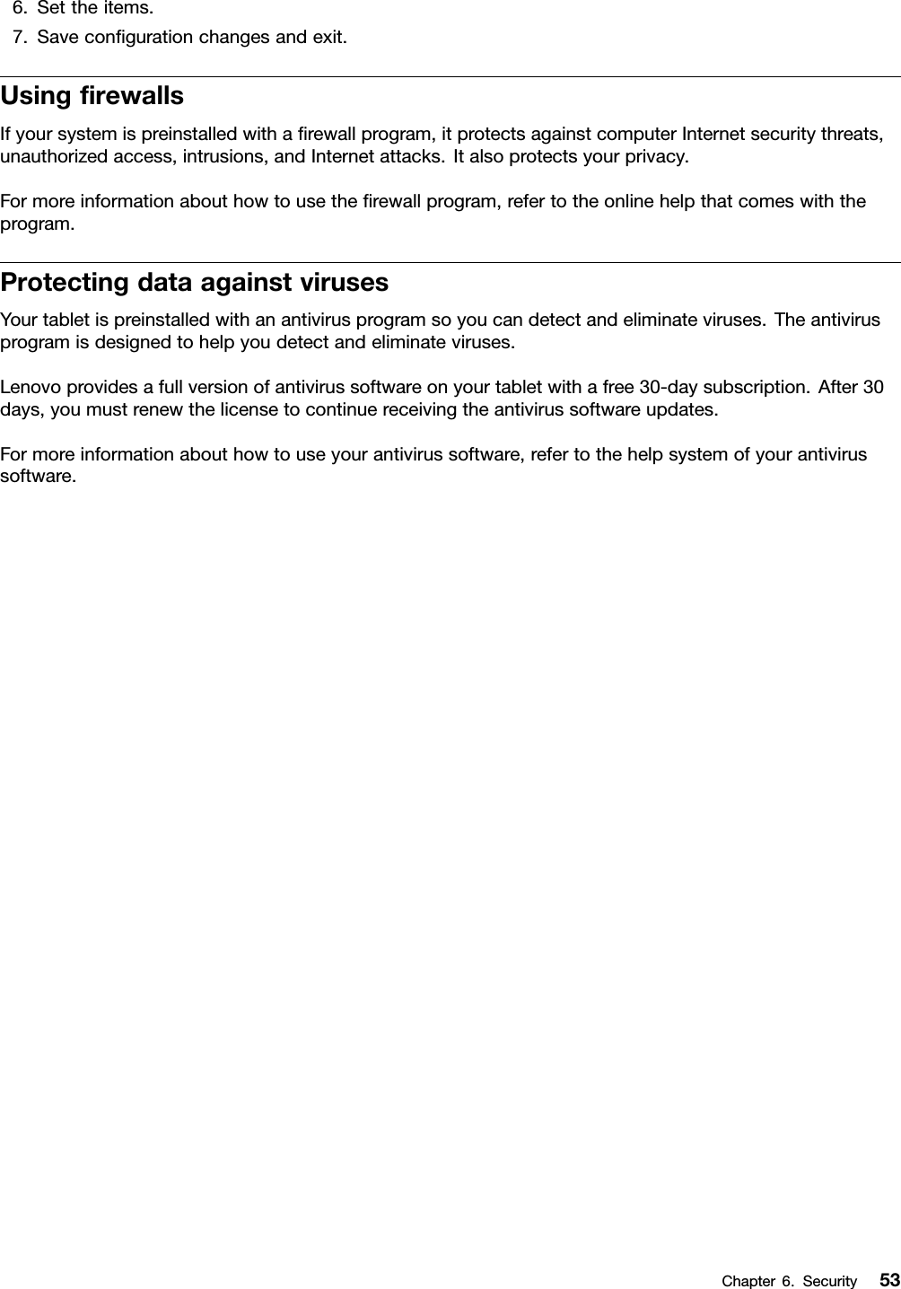 6.Settheitems.7.Saveconﬁgurationchangesandexit.UsingﬁrewallsIfyoursystemispreinstalledwithaﬁrewallprogram,itprotectsagainstcomputerInternetsecuritythreats,unauthorizedaccess,intrusions,andInternetattacks.Italsoprotectsyourprivacy.Formoreinformationabouthowtousetheﬁrewallprogram,refertotheonlinehelpthatcomeswiththeprogram.ProtectingdataagainstvirusesYourtabletispreinstalledwithanantivirusprogramsoyoucandetectandeliminateviruses.Theantivirusprogramisdesignedtohelpyoudetectandeliminateviruses.Lenovoprovidesafullversionofantivirussoftwareonyourtabletwithafree30-daysubscription.After30days,youmustrenewthelicensetocontinuereceivingtheantivirussoftwareupdates.Formoreinformationabouthowtouseyourantivirussoftware,refertothehelpsystemofyourantivirussoftware.Chapter6.Security53