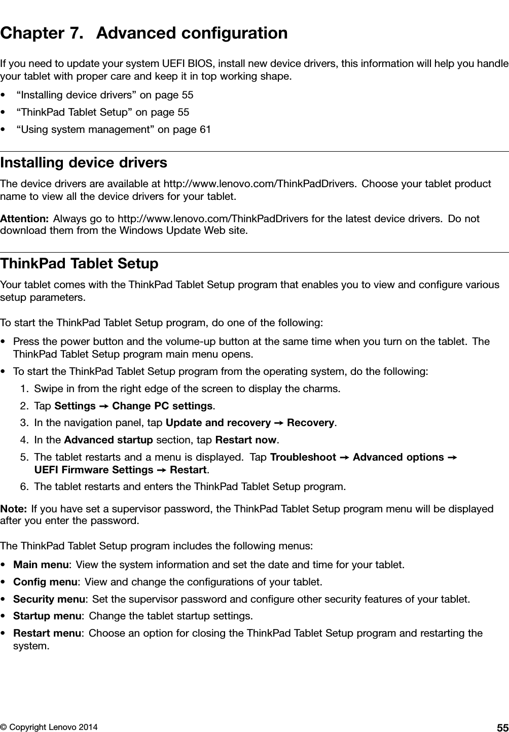 Chapter7.AdvancedconﬁgurationIfyouneedtoupdateyoursystemUEFIBIOS,installnewdevicedrivers,thisinformationwillhelpyouhandleyourtabletwithpropercareandkeepitintopworkingshape.•“Installingdevicedrivers”onpage55•“ThinkPadTabletSetup”onpage55•“Usingsystemmanagement”onpage61InstallingdevicedriversThedevicedriversareavailableathttp://www.lenovo.com/ThinkPadDrivers.Chooseyourtabletproductnametoviewallthedevicedriversforyourtablet.Attention:Alwaysgotohttp://www.lenovo.com/ThinkPadDriversforthelatestdevicedrivers.DonotdownloadthemfromtheWindowsUpdateWebsite.ThinkPadTabletSetupYourtabletcomeswiththeThinkPadTabletSetupprogramthatenablesyoutoviewandconﬁgurevarioussetupparameters.TostarttheThinkPadTabletSetupprogram,dooneofthefollowing:•Pressthepowerbuttonandthevolume-upbuttonatthesametimewhenyouturnonthetablet.TheThinkPadTabletSetupprogrammainmenuopens.•TostarttheThinkPadTabletSetupprogramfromtheoperatingsystem,dothefollowing:1.Swipeinfromtherightedgeofthescreentodisplaythecharms.2.TapSettings➙ChangePCsettings.3.Inthenavigationpanel,tapUpdateandrecovery➙Recovery.4.IntheAdvancedstartupsection,tapRestartnow.5.Thetabletrestartsandamenuisdisplayed.TapTroubleshoot➙Advancedoptions➙UEFIFirmwareSettings➙Restart.6.ThetabletrestartsandenterstheThinkPadTabletSetupprogram.Note:Ifyouhavesetasupervisorpassword,theThinkPadTabletSetupprogrammenuwillbedisplayedafteryouenterthepassword.TheThinkPadTabletSetupprogramincludesthefollowingmenus:•Mainmenu:Viewthesysteminformationandsetthedateandtimeforyourtablet.•Conﬁgmenu:Viewandchangetheconﬁgurationsofyourtablet.•Securitymenu:Setthesupervisorpasswordandconﬁgureothersecurityfeaturesofyourtablet.•Startupmenu:Changethetabletstartupsettings.•Restartmenu:ChooseanoptionforclosingtheThinkPadTabletSetupprogramandrestartingthesystem.©CopyrightLenovo201455