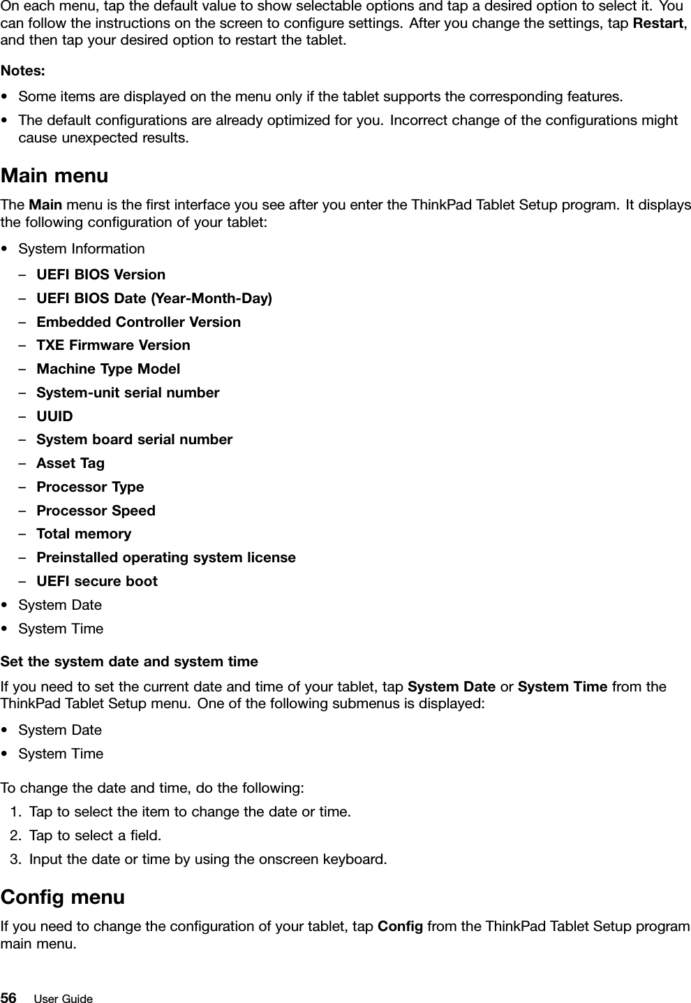 Oneachmenu,tapthedefaultvaluetoshowselectableoptionsandtapadesiredoptiontoselectit.Youcanfollowtheinstructionsonthescreentoconﬁguresettings.Afteryouchangethesettings,tapRestart,andthentapyourdesiredoptiontorestartthetablet.Notes:•Someitemsaredisplayedonthemenuonlyifthetabletsupportsthecorrespondingfeatures.•Thedefaultconﬁgurationsarealreadyoptimizedforyou.Incorrectchangeoftheconﬁgurationsmightcauseunexpectedresults.MainmenuTheMainmenuistheﬁrstinterfaceyouseeafteryouentertheThinkPadTabletSetupprogram.Itdisplaysthefollowingconﬁgurationofyourtablet:•SystemInformation–UEFIBIOSVersion–UEFIBIOSDate(Year-Month-Day)–EmbeddedControllerVersion–TXEFirmwareVersion–MachineTypeModel–System-unitserialnumber–UUID–Systemboardserialnumber–AssetTag–ProcessorType–ProcessorSpeed–Totalmemory–Preinstalledoperatingsystemlicense–UEFIsecureboot•SystemDate•SystemTimeSetthesystemdateandsystemtimeIfyouneedtosetthecurrentdateandtimeofyourtablet,tapSystemDateorSystemTimefromtheThinkPadTabletSetupmenu.Oneofthefollowingsubmenusisdisplayed:•SystemDate•SystemTimeTochangethedateandtime,dothefollowing:1.Taptoselecttheitemtochangethedateortime.2.Taptoselectaﬁeld.3.Inputthedateortimebyusingtheonscreenkeyboard.ConﬁgmenuIfyouneedtochangetheconﬁgurationofyourtablet,tapConﬁgfromtheThinkPadTabletSetupprogrammainmenu.56UserGuide