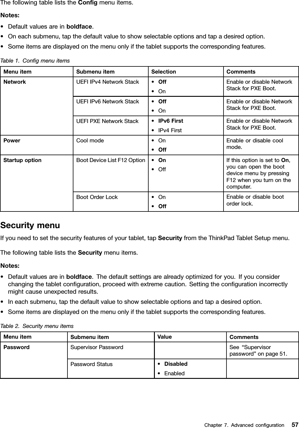 ThefollowingtableliststheConﬁgmenuitems.Notes:•Defaultvaluesareinboldface.•Oneachsubmenu,tapthedefaultvaluetoshowselectableoptionsandtapadesiredoption.•Someitemsaredisplayedonthemenuonlyifthetabletsupportsthecorrespondingfeatures.Table1.ConﬁgmenuitemsMenuitemSubmenuitemSelectionCommentsUEFIIPv4NetworkStack•Off•OnEnableordisableNetworkStackforPXEBoot.UEFIIPv6NetworkStack•Off•OnEnableordisableNetworkStackforPXEBoot.NetworkUEFIPXENetworkStack•IPv6First•IPv4FirstEnableordisableNetworkStackforPXEBoot.PowerCoolmode•On•OffEnableordisablecoolmode.BootDeviceListF12Option•On•OffIfthisoptionissettoOn,youcanopenthebootdevicemenubypressingF12whenyouturnonthecomputer.StartupoptionBootOrderLock•On•OffEnableordisablebootorderlock.SecuritymenuIfyouneedtosetthesecurityfeaturesofyourtablet,tapSecurityfromtheThinkPadTabletSetupmenu.ThefollowingtableliststheSecuritymenuitems.Notes:•Defaultvaluesareinboldface.Thedefaultsettingsarealreadyoptimizedforyou.Ifyouconsiderchangingthetabletconﬁguration,proceedwithextremecaution.Settingtheconﬁgurationincorrectlymightcauseunexpectedresults.•Ineachsubmenu,tapthedefaultvaluetoshowselectableoptionsandtapadesiredoption.•Someitemsaredisplayedonthemenuonlyifthetabletsupportsthecorrespondingfeatures.Table2.SecuritymenuitemsMenuitemSubmenuitemValueCommentsSupervisorPasswordSee“Supervisorpassword”onpage51.PasswordPasswordStatus•Disabled•EnabledChapter7.Advancedconﬁguration57